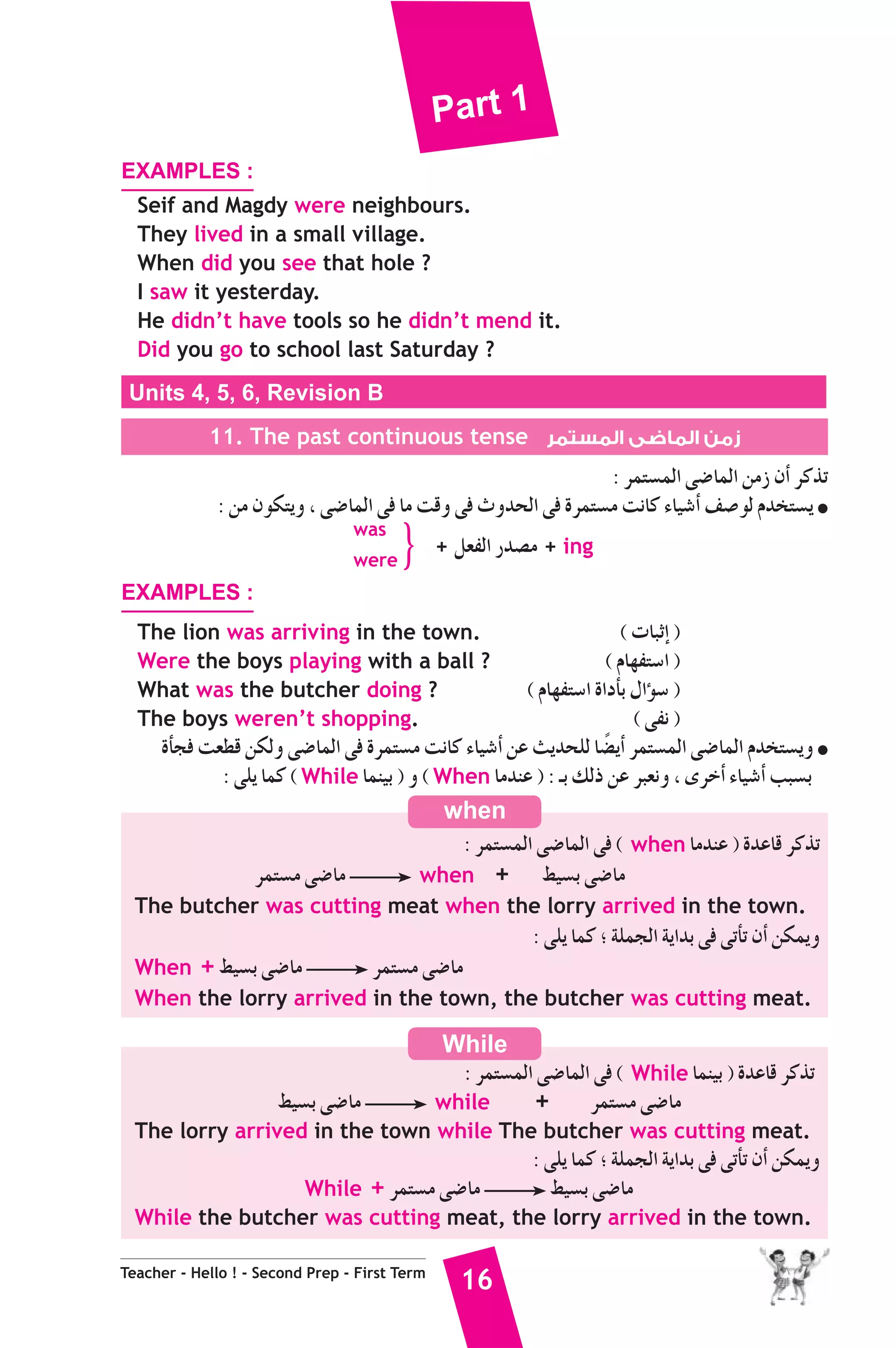Part 1 
EXAMPLES : 
Seif and Magdy were neighbours. 
They lived in a small village. 
When did you see that hole ? 
I saw it yesterday. 
He didn’t have tools so he didn’t mend it. 
Did you go to school last Saturday ? 
Units 4, 5, 6, Revision B 
11. The past continuous tense زمن الماضى المستمر 
when 
While 
Teacher - Hello ! - Second Prep - First Term 16 
: ôªà°ùªdG ≈°VÉªdG øeR ¿CG ôcòJ 
: øe ¿ƒμàjh , ≈°VÉªdG ≈a Ée âbh ≈a çhóëdG ≈a Iôªà°ùe âfÉc AÉ«°TCG ∞°Uƒd Ωóîà°ùj ● 
was 
were } + π©ØdG Qó°üe + ing 
EXAMPLES : 
The lion was arriving in the town. ( äÉÑKEG ) 
Were the boys playing with a ball ? ( ΩÉ¡Øà°SG ) 
What was the butcher doing ? ( ΩÉ¡Øà°SG IGOCÉH ∫GDƒ°S ) 
The boys weren’t shopping. ( ≈Øf ) 
ICÉéa â©£b øμdh ≈°VÉªdG ≈a Iôªà°ùe âfÉc AÉ«°TCG øY åjóëΠd É°†kjCG ôªà°ùªdG ≈°VÉªdG Ωóîà°ùjh ● 
: ≈Πj Éªc ( While Éªæ«H ) h ( When ÉeóæY ) : `H ∂dP øY ôÑ©fh , iôNCG AÉ«°TCG ÖÑ°ùH 
: ôªà°ùªdG ≈°VÉªdG ≈a ( when ÉeóæY ) IóYÉb ôcòJ 
ôªà°ùe ≈°VÉe when + §«°ùH ≈°VÉe 
The butcher was cutting meat when the lorry arrived in the town. 
: ≈Πj Éªc ; áΠªédG ájGóH ≈a ≈JCÉJ ¿CG øμªjh 
When + §«°ùH ≈°VÉe ôªà°ùe ≈°VÉe 
When the lorry arrived in the town, the butcher was cutting meat. 
: ôªà°ùªdG ≈°VÉªdG ≈a ( While Éªæ«H ) IóYÉb ôcòJ 
§«°ùH ≈°VÉe while + ôªà°ùe ≈°VÉe 
The lorry arrived in the town while The butcher was cutting meat. 
: ≈Πj Éªc ; áΠªédG ájGóH ≈a ≈JCÉJ ¿CG øμªjh 
While + ôªà°ùe ≈°VÉe §«°ùH ≈°VÉe 
While the butcher was cutting meat, the lorry arrived in the town. 
 