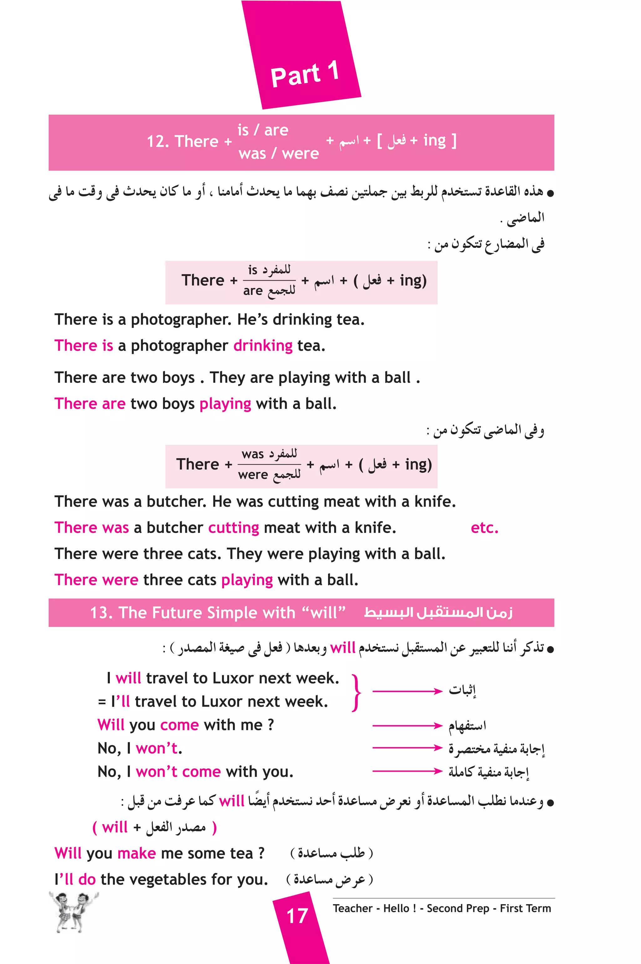 Part 1 
17 Teacher - Hello ! - Second Prep - First Term 
12. There + 
is / are 
was / were 
+ º°SG + [ π©a + ing ] 
≈a Ée âbh ≈a çóëj ¿Éc Ée hCG , ÉæeÉeCG çóëj Ée Éª¡H ∞°üf ø«àΠªL ø«H §HôΠd Ωóîà°ùJ IóYÉ≤dG √òg ● 
. ≈°VÉªdG 
: øe ¿ƒμàJ ´QÉ°†ªdG ≈a 
There + 
is OôØªΠd 
are ™ªéΠd + º°SG + ( π©a + ing) 
There is a photographer. He’s drinking tea. 
There is a photographer drinking tea. 
There are two boys . They are playing with a ball . 
There are two boys playing with a ball. 
: øe ¿ƒμàJ ≈°VÉªdG ≈ah 
There + 
was OôØªΠd 
were ™ªéΠd + º°SG + ( π©a + ing) 
There was a butcher. He was cutting meat with a knife. 
There was a butcher cutting meat with a knife. etc. 
There were three cats. They were playing with a ball. 
There were three cats playing with a ball. 
13. The Future Simple with “will” زمن المستقبل البسيط 
: ( Qó°üªdG á¨«°U ≈a π©a ) Égó©Hh will Ωóîà°ùf πÑ≤à°ùªdG øY ô«Ñ©àΠd ÉæfCG ôcòJ ● 
I will travel to Luxor next week. 
= I’ll travel to Luxor next week. 
Will you come with me ? 
No, I won’t. 
No, I won’t come with you. 
} äÉÑKEG 
ΩÉ¡Øà°SG 
Iô°üàîe á«Øæe áHÉLEG 
áΠeÉc á«Øæe áHÉLEG 
: πÑb øe âaôY Éªc will É°†kjCG Ωóîà°ùf óMCG IóYÉ°ùe ¢Vô©f hCG IóYÉ°ùªdG ÖΠ£f ÉeóæYh ● 
( will + π©ØdG Qó°üe ) 
Will you make me some tea ? ( IóYÉ°ùe ÖΠW ) 
I’ll do the vegetables for you. ( IóYÉ°ùe ¢VôY ) 
 
