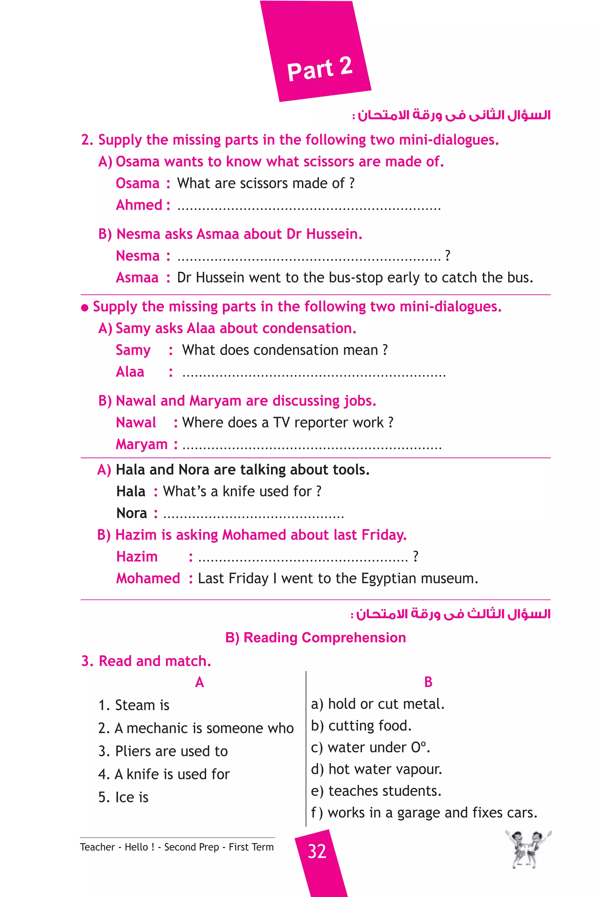 Part 2 
Teacher - Hello ! - Second Prep - First Term 32 
السؤال الثانى فى ورقة الامتحان : 
2. Supply the missing parts in the following two mini-dialogues. 
A) Osama wants to know what scissors are made of. 
Osama : What are scissors made of ? 
Ahmed : ................................................................ 
B) Nesma asks Asmaa about Dr Hussein. 
Nesma : ................................................................ ? 
Asmaa : Dr Hussein went to the bus-stop early to catch the bus. 
● Supply the missing parts in the following two mini-dialogues. 
A) Samy asks Alaa about condensation. 
Samy : What does condensation mean ? 
Alaa : ................................................................ 
B) Nawal and Maryam are discussing jobs. 
Nawal : Where does a TV reporter work ? 
Maryam : ............................................................... 
A) Hala and Nora are talking about tools. 
Hala : What’s a knife used for ? 
Nora : ............................................ 
B) Hazim is asking Mohamed about last Friday. 
Hazim : ................................................... ? 
Mohamed : Last Friday I went to the Egyptian museum. 
السؤال الثالث فى ورقة الامتحان : 
B) Reading Comprehension 
3. Read and match. 
A 
1. Steam is 
2. A mechanic is someone who 
3. Pliers are used to 
4. A knife is used for 
5. Ice is 
B 
a) hold or cut metal. 
b) cutting food. 
c) water under Oº. 
d) hot water vapour. 
e) teaches students. 
f ) works in a garage and fixes cars. 
 