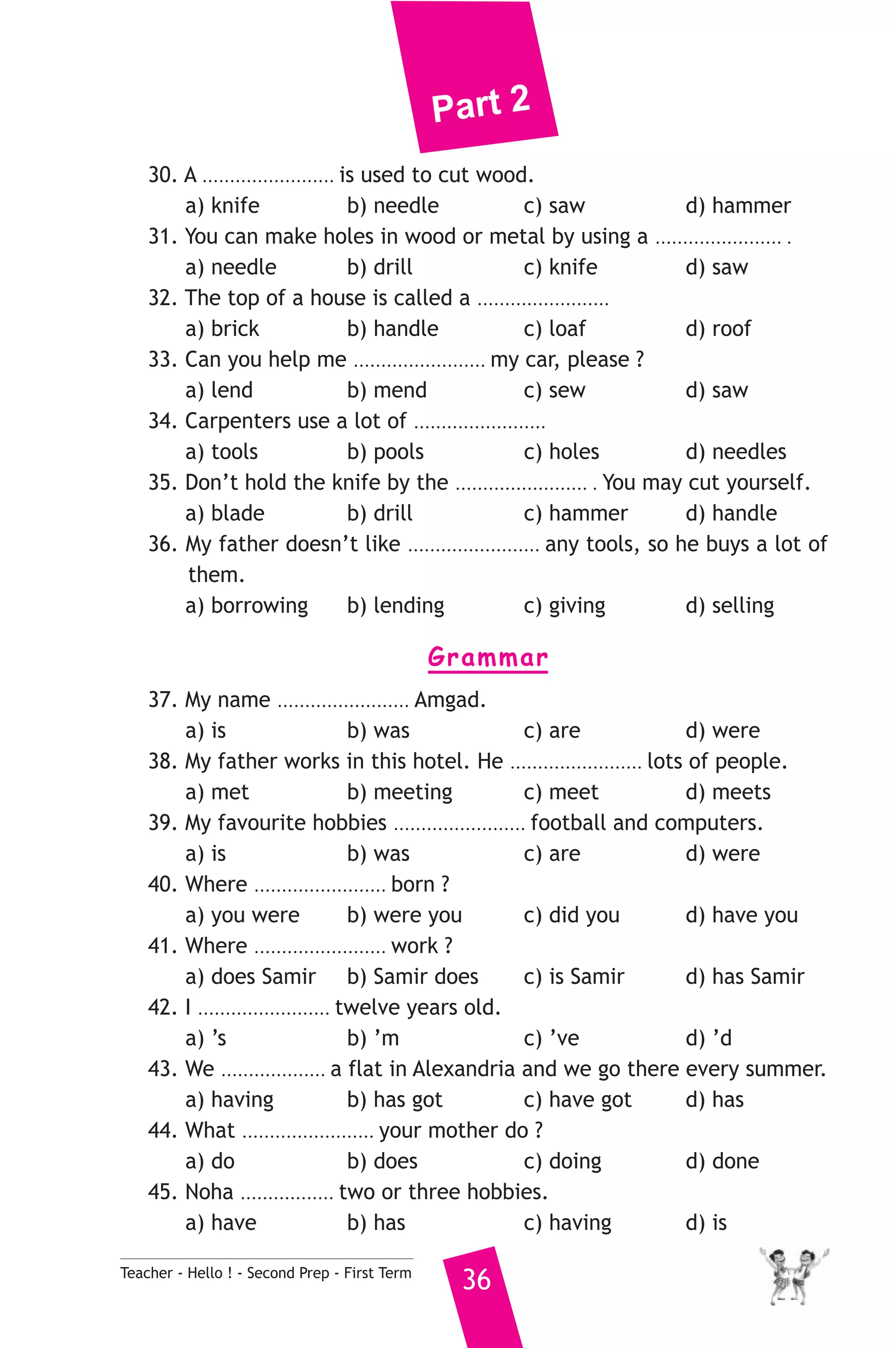 Part 2 
30. A ........................ is used to cut wood. 
a) knife b) needle c) saw d) hammer 
31. You can make holes in wood or metal by using a ....................... . 
a) needle b) drill c) knife d) saw 
32. The top of a house is called a ........................ 
a) brick b) handle c) loaf d) roof 
33. Can you help me ........................ my car, please ? 
a) lend b) mend c) sew d) saw 
34. Carpenters use a lot of ........................ 
a) tools b) pools c) holes d) needles 
35. Don’t hold the knife by the ........................ . You may cut yourself. 
a) blade b) drill c) hammer d) handle 
36. My father doesn’t like ........................ any tools, so he buys a lot of 
them. 
a) borrowing b) lending c) giving d) selling 
Grammar 
37. My name ........................ Amgad. 
a) is b) was c) are d) were 
38. My father works in this hotel. He ........................ lots of people. 
a) met b) meeting c) meet d) meets 
39. My favourite hobbies ........................ football and computers. 
a) is b) was c) are d) were 
40. Where ........................ born ? 
a) you were b) were you c) did you d) have you 
41. Where ........................ work ? 
a) does Samir b) Samir does c) is Samir d) has Samir 
42. I ........................ twelve years old. 
a) ’s b) ’m c) ’ve d) ’d 
43. We ................... a flat in Alexandria and we go there every summer. 
a) having b) has got c) have got d) has 
44. What ........................ your mother do ? 
a) do b) does c) doing d) done 
45. Noha ................. two or three hobbies. 
a) have b) has c) having d) is 
Teacher - Hello ! - Second Prep - First Term 36 
 