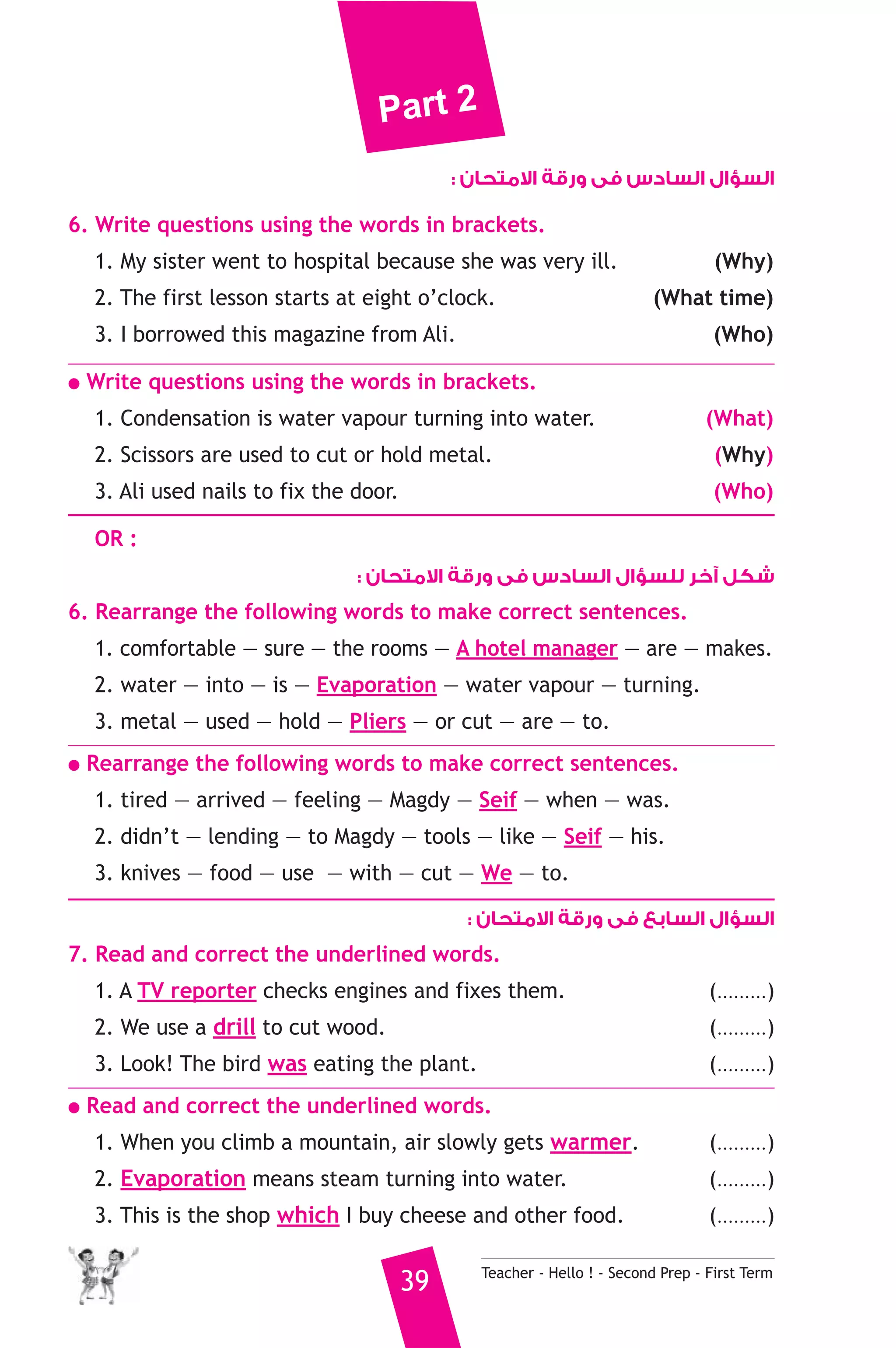 Part 2 
السؤال السادس فى ورقة الامتحان : 
6. Write questions using the words in brackets. 
1. My sister went to hospital because she was very ill. (Why) 
2. The first lesson starts at eight o’clock. (What time) 
3. I borrowed this magazine from Ali. (Who) 
● Write questions using the words in brackets. 
1. Condensation is water vapour turning into water. (What) 
2. Scissors are used to cut or hold metal. (Why) 
3. Ali used nails to fix the door. (Who) 
OR : 
شكل آخر للسؤال السادس فى ورقة الامتحان : 
6. Rearrange the following words to make correct sentences. 
1. comfortable — sure — the rooms — A hotel manager — are — makes. 
2. water — into — is — Evaporation — water vapour — turning. 
3. metal — used — hold — Pliers — or cut — are — to. 
● Rearrange the following words to make correct sentences. 
1. tired — arrived — feeling — Magdy — Seif — when — was. 
2. didn’t — lending — to Magdy — tools — like — Seif — his. 
3. knives — food — use — with — cut — We — to. 
السؤال السابع فى ورقة الامتحان : 
7. Read and correct the underlined words. 
1. A TV reporter checks engines and fixes them. (.........) 
2. We use a drill to cut wood. (.........) 
3. Look! The bird was eating the plant. (.........) 
● Read and correct the underlined words. 
1. When you climb a mountain, air slowly gets warmer. (.........) 
2. Evaporation means steam turning into water. (.........) 
3. This is the shop which I buy cheese and other food. (.........) 
39 Teacher - Hello ! - Second Prep - First Term 
 