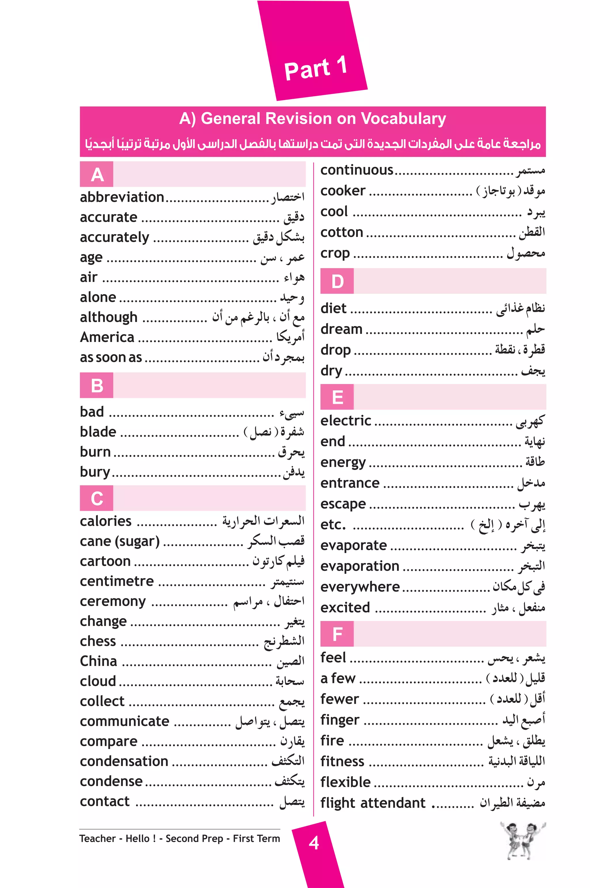 Part 1 
A) General Revision on Vocabulary 
ول مرتبة ترتيبًا أبجديًا $ مراجعة عامة على المفردات الجديدة التى تمت دراستها بالفصل الدراسى ا 
A 
abbreviation ...........................QÉ°üàNG 
accurate .................................... ≥«bO 
accurately ......................... ≥«bO πμ°ûH 
age ....................................... ø°S , ôªY 
air .............................................. AGƒg 
alone ......................................... ó«Mh 
although ................. ¿CG øe ºZôdÉH , ¿CG ™e 
America ................................... ÉμjôeCG 
as soon as .............................. ¿CG OôéªH 
B 
bad ........................................... A≈«°S 
blade ............................... ( π°üf ) IôØ°T 
burn .......................................... ¥ôëj 
bury ............................................øaój 
C 
calories ..................... ájQGôëdG äGô©°ùdG 
cane (sugar) ..................... ôμ°ùdG Ö°üb 
cartoon .............................. ¿ƒJQÉc ºΠ«a 
centimetre ............................ ôàª«àæ°S 
ceremony .................... º°SGôe , ∫ÉØàMG 
change ....................................... ô«¨àj 
chess .................................... èfô£°ûdG 
China ....................................... ø«°üdG 
cloud ........................................ áHÉë°S 
collect ...................................... ™ªéj 
communicate ............... π°UGƒàj , π°üàj 
compare ................................... ¿QÉ≤j 
condensation ......................... ∞ãμàdG 
condense ................................. ∞ãμàj 
contact .................................... π°üàj 
Teacher - Hello ! - Second Prep - First Term 4 
continuous ...............................ôªà°ùe 
cooker ........................... ( RÉLÉJƒH ) óbƒe 
cool ............................................ OôÑj 
cotton ....................................... ø£≤dG 
crop ....................................... ∫ƒ°üëe 
D 
diet ..................................... ≈FGòZ ΩÉ¶f 
dream ......................................... ºΠM 
drop .................................... á£≤f , Iô£b 
dry ............................................. ∞éj 
E 
electric .................................... ≈Hô¡c 
end ............................................. ájÉ¡f 
energy ........................................ ábÉW 
entrance .................................. πNóe 
escape ...................................... Üô¡j 
etc. ............................. ( ïdEG ) √ôNBG ≈dEG 
evaporate ................................. ôîÑàj 
evaporation ............................. ôîÑàdG 
everywhere ....................... ¿Éμe πc ≈a 
excited ............................. QÉãe , π©Øæe 
F 
feel ................................... ¢ùëj , ô©°ûj 
a few ................................ ( Oó©Πd ) π«Πb 
fewer ................................ ( Oó©Πd ) πbCG 
finger ................................... ó«dG ™Ñ°UCG 
fire ................................... π©°ûj , ≥Π£j 
fitness .............................. á«fóÑdG ábÉ«ΠdG 
flexible ....................................... ¿ôe 
flight attendant ........... ¿Gô«£dG áØ«°†e 
 