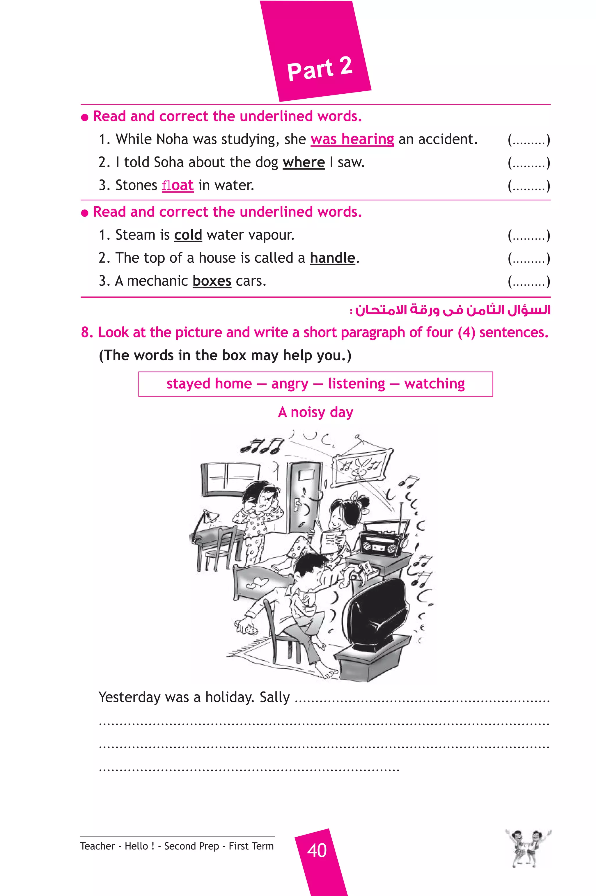 Part 2 
● Read and correct the underlined words. 
1. While Noha was studying, she was hearing an accident. (.........) 
2. I told Soha about the dog where I saw. (.........) 
3. Stones float in water. (.........) 
● Read and correct the underlined words. 
1. Steam is cold water vapour. (.........) 
2. The top of a house is called a handle. (.........) 
3. A mechanic boxes cars. (.........) 
السؤال الثامن فى ورقة الامتحان : 
8. Look at the picture and write a short paragraph of four (4) sentences. 
(The words in the box may help you.) 
stayed home — angry — listening — watching 
A noisy day 
Yesterday was a holiday. Sally .............................................................. 
............................................................................................................. 
............................................................................................................. 
......................................................................... 
Teacher - Hello ! - Second Prep - First Term 40 
 