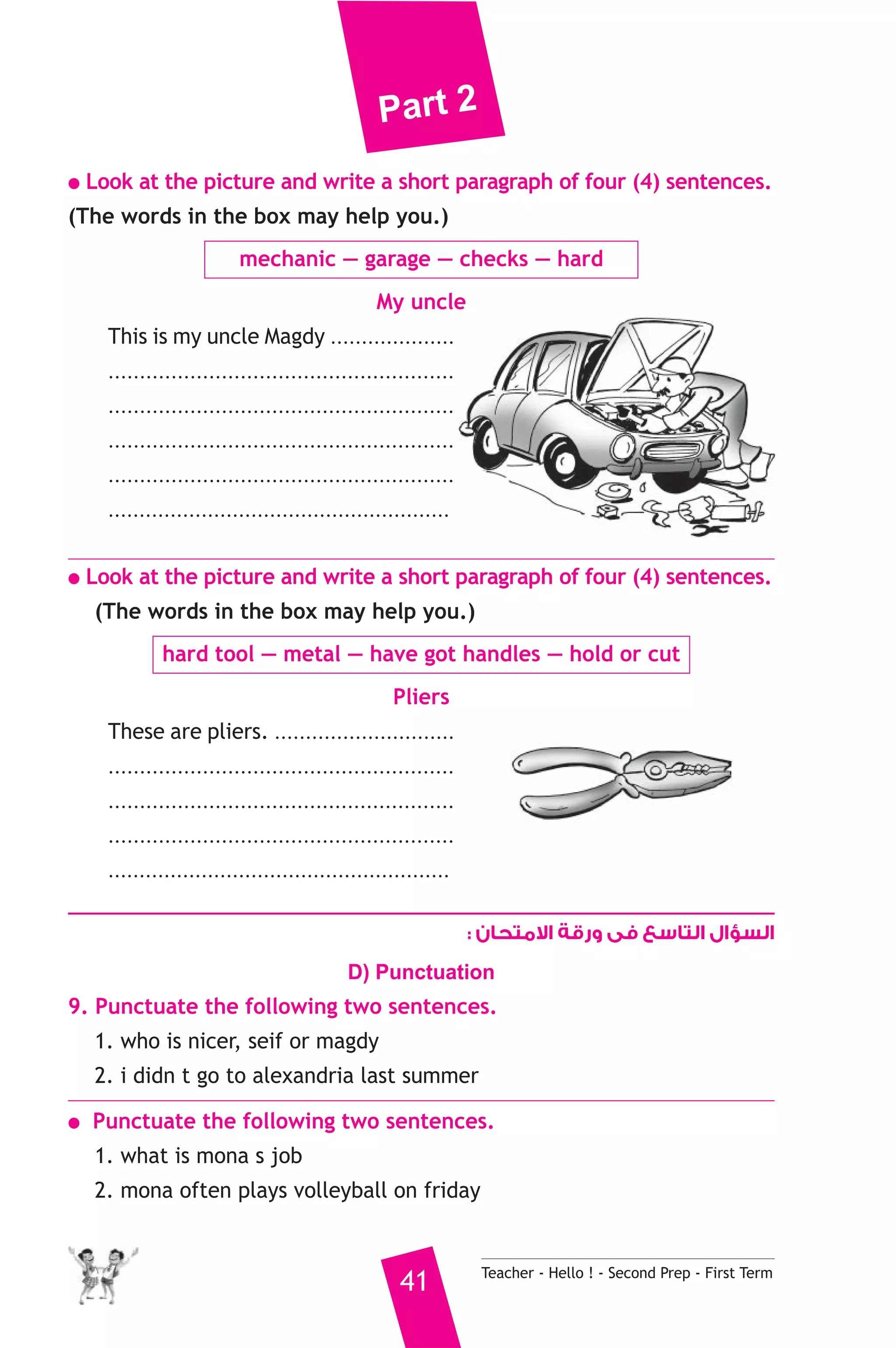 Part 2 
● Look at the picture and write a short paragraph of four (4) sentences. 
(The words in the box may help you.) 
mechanic — garage — checks — hard 
My uncle 
This is my uncle Magdy .................... 
....................................................... 
....................................................... 
....................................................... 
....................................................... 
....................................................... 
● Look at the picture and write a short paragraph of four (4) sentences. 
(The words in the box may help you.) 
hard tool — metal — have got handles — hold or cut 
Pliers 
These are pliers. ............................. 
....................................................... 
....................................................... 
....................................................... 
....................................................... 
السؤال التاسع فى ورقة الامتحان : 
D) Punctuation 
9. Punctuate the following two sentences. 
1. who is nicer, seif or magdy 
2. i didn t go to alexandria last summer 
● Punctuate the following two sentences. 
1. what is mona s job 
2. mona often plays volleyball on friday 
41 Teacher - Hello ! - Second Prep - First Term 
 