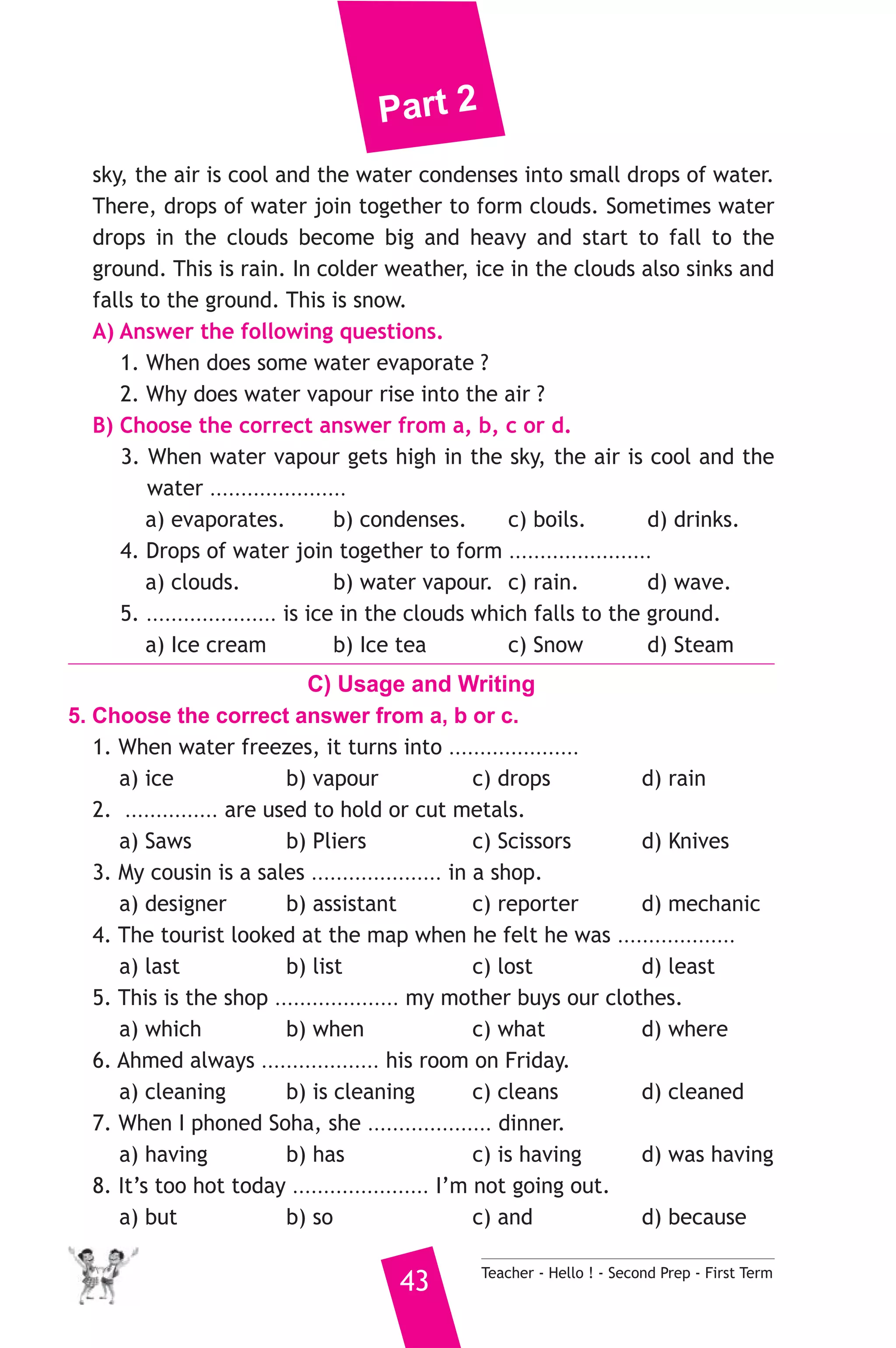 Part 2 
sky, the air is cool and the water condenses into small drops of water. 
There, drops of water join together to form clouds. Sometimes water 
drops in the clouds become big and heavy and start to fall to the 
ground. This is rain. In colder weather, ice in the clouds also sinks and 
falls to the ground. This is snow. 
A) Answer the following questions. 
1. When does some water evaporate ? 
2. Why does water vapour rise into the air ? 
B) Choose the correct answer from a, b, c or d. 
3. When water vapour gets high in the sky, the air is cool and the 
water ...................... 
a) evaporates. b) condenses. c) boils. d) drinks. 
4. Drops of water join together to form ....................... 
a) clouds. b) water vapour. c) rain. d) wave. 
5. ..................... is ice in the clouds which falls to the ground. 
a) Ice cream b) Ice tea c) Snow d) Steam 
C) Usage and Writing 
5. Choose the correct answer from a, b or c. 
1. When water freezes, it turns into ..................... 
a) ice b) vapour c) drops d) rain 
2. ............... are used to hold or cut metals. 
a) Saws b) Pliers c) Scissors d) Knives 
3. My cousin is a sales ..................... in a shop. 
a) designer b) assistant c) reporter d) mechanic 
4. The tourist looked at the map when he felt he was ................... 
a) last b) list c) lost d) least 
5. This is the shop .................... my mother buys our clothes. 
a) which b) when c) what d) where 
6. Ahmed always ................... his room on Friday. 
a) cleaning b) is cleaning c) cleans d) cleaned 
7. When I phoned Soha, she .................... dinner. 
a) having b) has c) is having d) was having 
8. It’s too hot today ...................... I’m not going out. 
a) but b) so c) and d) because 
43 Teacher - Hello ! - Second Prep - First Term 
 