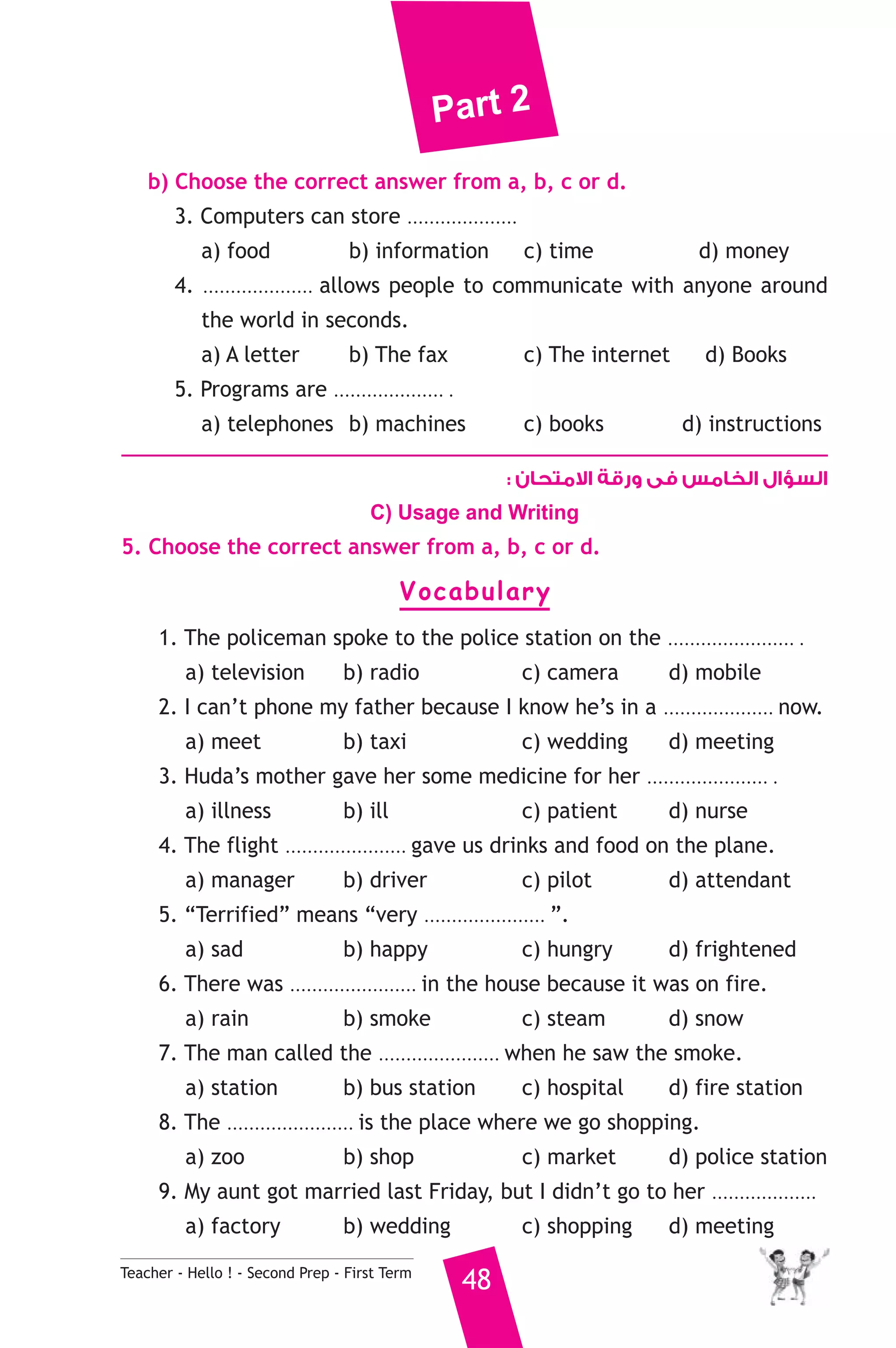 Part 2 
b) Choose the correct answer from a, b, c or d. 
3. Computers can store .................... 
a) food b) information c) time d) money 
4. .................... allows people to communicate with anyone around 
the world in seconds. 
a) A letter b) The fax c) The internet d) Books 
5. Programs are .................... . 
a) telephones b) machines c) books d) instructions 
Teacher - Hello ! - Second Prep - First Term 48 
السؤال الخامس فى ورقة الامتحان : 
C) Usage and Writing 
5. Choose the correct answer from a, b, c or d. 
Vocabulary 
1. The policeman spoke to the police station on the ....................... . 
a) television b) radio c) camera d) mobile 
2. I can’t phone my father because I know he’s in a .................... now. 
a) meet b) taxi c) wedding d) meeting 
3. Huda’s mother gave her some medicine for her ...................... . 
a) illness b) ill c) patient d) nurse 
4. The flight ...................... gave us drinks and food on the plane. 
a) manager b) driver c) pilot d) attendant 
5. “Terrified” means “very ...................... ”. 
a) sad b) happy c) hungry d) frightened 
6. There was ....................... in the house because it was on fire. 
a) rain b) smoke c) steam d) snow 
7. The man called the ...................... when he saw the smoke. 
a) station b) bus station c) hospital d) fire station 
8. The ....................... is the place where we go shopping. 
a) zoo b) shop c) market d) police station 
9. My aunt got married last Friday, but I didn’t go to her ................... 
a) factory b) wedding c) shopping d) meeting 
 