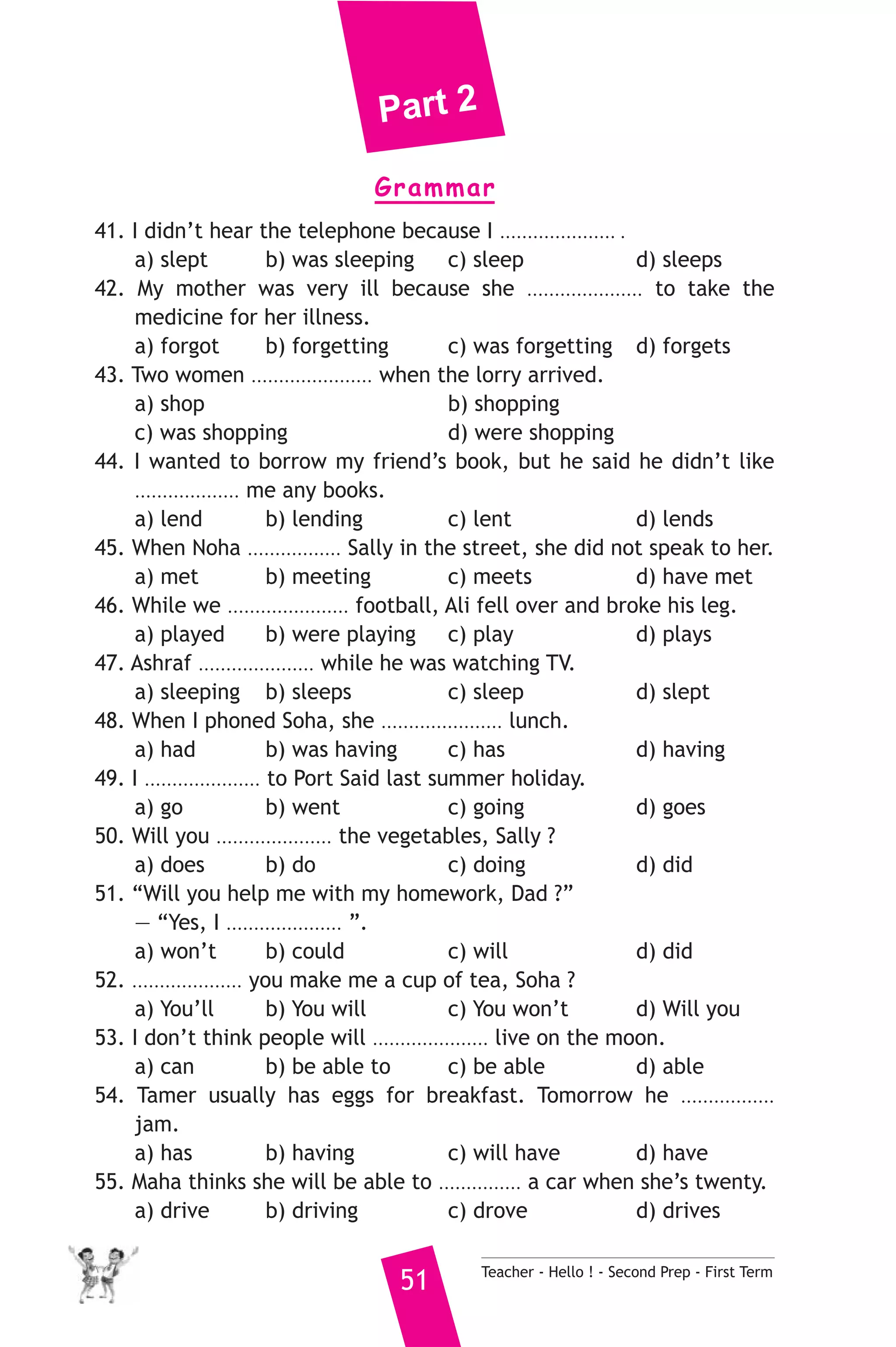 Part 2 
Grammar 
41. I didn’t hear the telephone because I ..................... . 
a) slept b) was sleeping c) sleep d) sleeps 
42. My mother was very ill because she ..................... to take the 
medicine for her illness. 
a) forgot b) forgetting c) was forgetting d) forgets 
43. Two women ...................... when the lorry arrived. 
a) shop b) shopping 
c) was shopping d) were shopping 
44. I wanted to borrow my friend’s book, but he said he didn’t like 
................... me any books. 
a) lend b) lending c) lent d) lends 
45. When Noha ................. Sally in the street, she did not speak to her. 
a) met b) meeting c) meets d) have met 
46. While we ...................... football, Ali fell over and broke his leg. 
a) played b) were playing c) play d) plays 
47. Ashraf ..................... while he was watching TV. 
a) sleeping b) sleeps c) sleep d) slept 
48. When I phoned Soha, she ...................... lunch. 
a) had b) was having c) has d) having 
49. I ..................... to Port Said last summer holiday. 
a) go b) went c) going d) goes 
50. Will you ..................... the vegetables, Sally ? 
a) does b) do c) doing d) did 
51. “Will you help me with my homework, Dad ?” 
— “Yes, I ..................... ”. 
a) won’t b) could c) will d) did 
52. .................... you make me a cup of tea, Soha ? 
a) You’ll b) You will c) You won’t d) Will you 
53. I don’t think people will ..................... live on the moon. 
a) can b) be able to c) be able d) able 
54. Tamer usually has eggs for breakfast. Tomorrow he ................. 
jam. 
a) has b) having c) will have d) have 
55. Maha thinks she will be able to ............... a car when she’s twenty. 
a) drive b) driving c) drove d) drives 
51 Teacher - Hello ! - Second Prep - First Term 
 