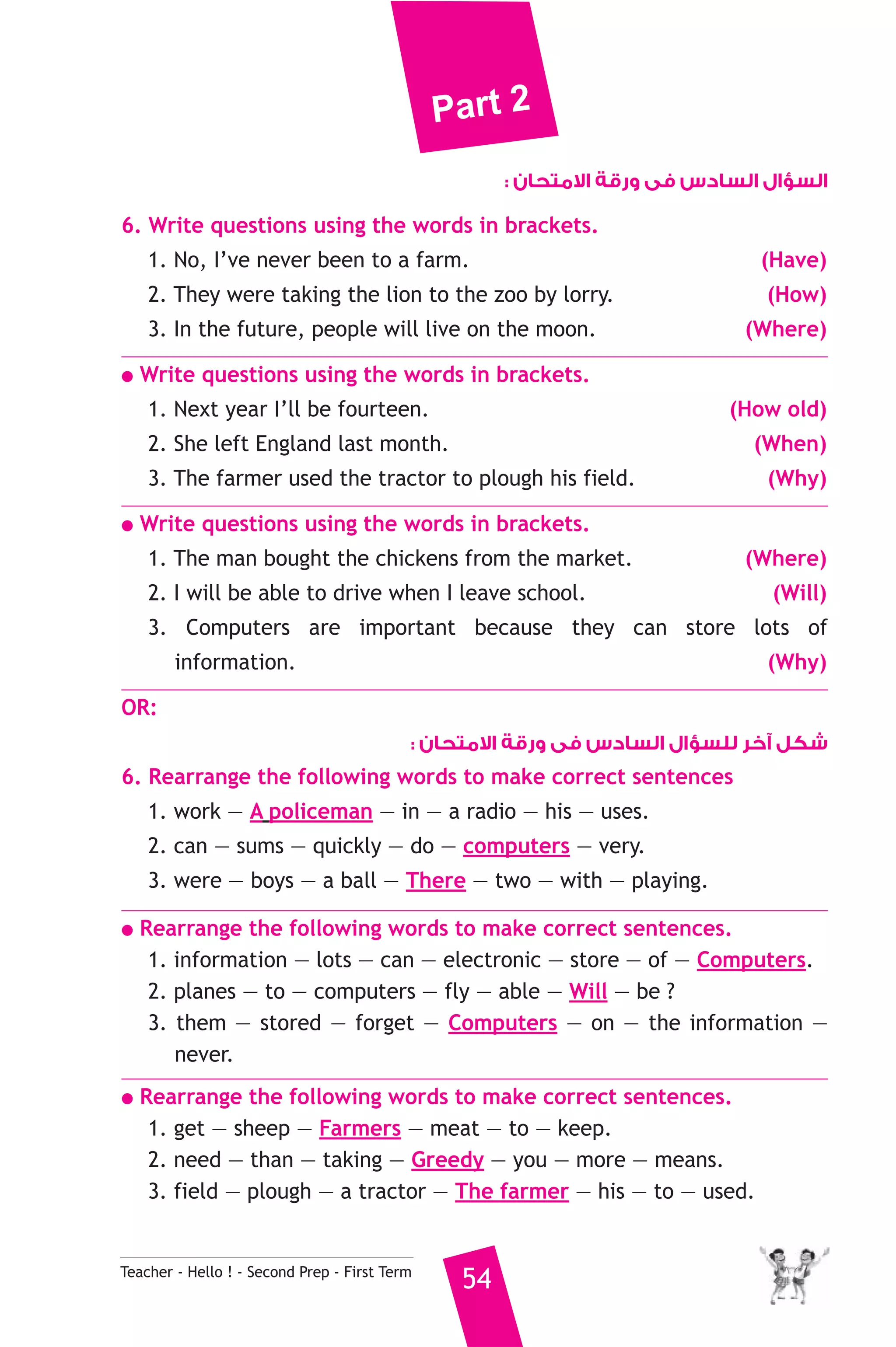 Part 2 
Teacher - Hello ! - Second Prep - First Term 54 
السؤال السادس فى ورقة الامتحان : 
6. Write questions using the words in brackets. 
1. No, I’ve never been to a farm. (Have) 
2. They were taking the lion to the zoo by lorry. (How) 
3. In the future, people will live on the moon. (Where) 
● Write questions using the words in brackets. 
1. Next year I’ll be fourteen. (How old) 
2. She left England last month. (When) 
3. The farmer used the tractor to plough his field. (Why) 
● Write questions using the words in brackets. 
1. The man bought the chickens from the market. (Where) 
2. I will be able to drive when I leave school. (Will) 
3. Computers are important because they can store lots of 
information. (Why) 
OR: 
شكل آخر للسؤال السادس فى ورقة الامتحان : 
6. Rearrange the following words to make correct sentences 
1. work — A policeman — in — a radio — his — uses. 
2. can — sums — quickly — do — computers — very. 
3. were — boys — a ball — There — two — with — playing. 
● Rearrange the following words to make correct sentences. 
1. information — lots — can — electronic — store — of — Computers. 
2. planes — to — computers — fly — able — Will — be ? 
3. them — stored — forget — Computers — on — the information — 
never. 
● Rearrange the following words to make correct sentences. 
1. get — sheep — Farmers — meat — to — keep. 
2. need — than — taking — Greedy — you — more — means. 
3. field — plough — a tractor — The farmer — his — to — used. 
 