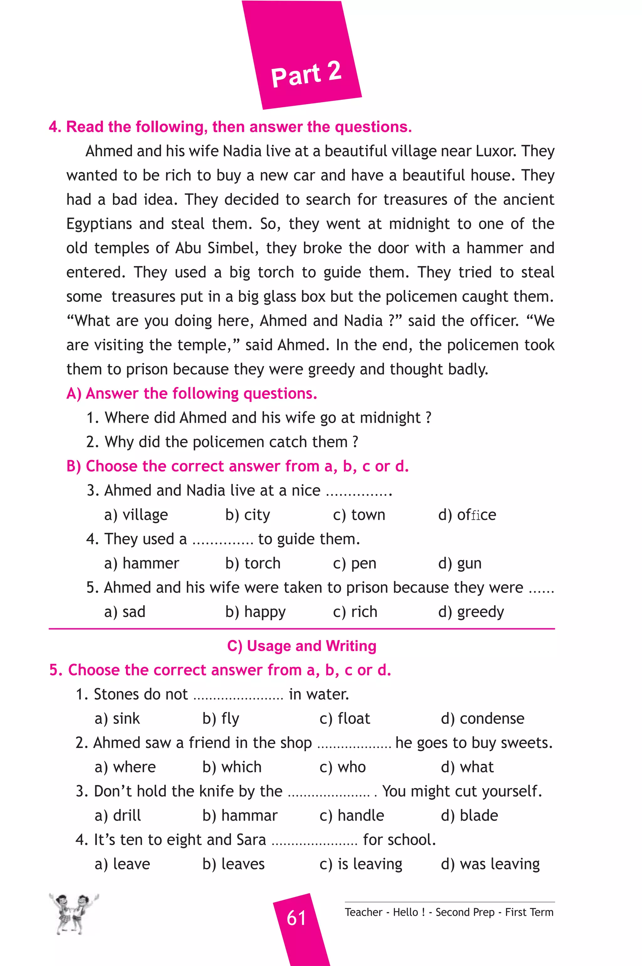 Part 2 
4. Read the following, then answer the questions. 
Ahmed and his wife Nadia live at a beautiful village near Luxor. They 
wanted to be rich to buy a new car and have a beautiful house. They 
had a bad idea. They decided to search for treasures of the ancient 
Egyptians and steal them. So, they went at midnight to one of the 
old temples of Abu Simbel, they broke the door with a hammer and 
entered. They used a big torch to guide them. They tried to steal 
some treasures put in a big glass box but the policemen caught them. 
“What are you doing here, Ahmed and Nadia ?” said the officer. “We 
are visiting the temple,” said Ahmed. In the end, the policemen took 
them to prison because they were greedy and thought badly. 
A) Answer the following questions. 
1. Where did Ahmed and his wife go at midnight ? 
2. Why did the policemen catch them ? 
B) Choose the correct answer from a, b, c or d. 
3. Ahmed and Nadia live at a nice ............... 
a) village b) city c) town d) office 
4. They used a .............. to guide them. 
a) hammer b) torch c) pen d) gun 
5. Ahmed and his wife were taken to prison because they were ...... 
a) sad b) happy c) rich d) greedy 
C) Usage and Writing 
5. Choose the correct answer from a, b, c or d. 
1. Stones do not ....................... in water. 
a) sink b) fly c) float d) condense 
2. Ahmed saw a friend in the shop ................... he goes to buy sweets. 
a) where b) which c) who d) what 
3. Don’t hold the knife by the ..................... . You might cut yourself. 
a) drill b) hammar c) handle d) blade 
4. It’s ten to eight and Sara ...................... for school. 
a) leave b) leaves c) is leaving d) was leaving 
61 Teacher - Hello ! - Second Prep - First Term 
 