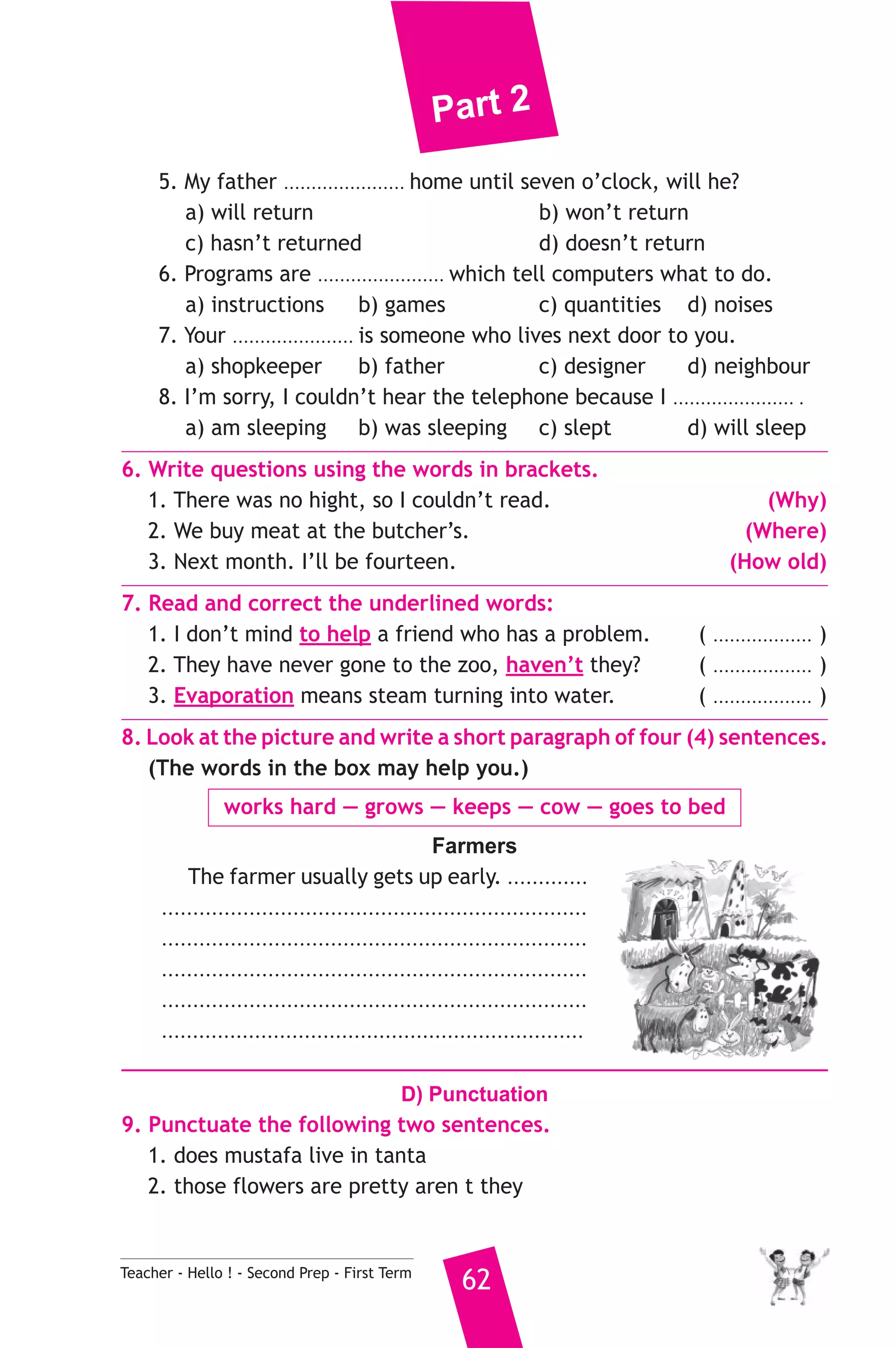 Part 2 
5. My father ...................... home until seven o’clock, will he? 
a) will return b) won’t return 
c) hasn’t returned d) doesn’t return 
6. Programs are ....................... which tell computers what to do. 
a) instructions b) games c) quantities d) noises 
7. Your ...................... is someone who lives next door to you. 
a) shopkeeper b) father c) designer d) neighbour 
8. I’m sorry, I couldn’t hear the telephone because I ...................... . 
a) am sleeping b) was sleeping c) slept d) will sleep 
6. Write questions using the words in brackets. 
1. There was no hight, so I couldn’t read. (Why) 
2. We buy meat at the butcher’s. (Where) 
3. Next month. I’ll be fourteen. (How old) 
7. Read and correct the underlined words: 
1. I don’t mind to help a friend who has a problem. ( .................. ) 
2. They have never gone to the zoo, haven’t they? ( .................. ) 
3. Evaporation means steam turning into water. ( .................. ) 
8. Look at the picture and write a short paragraph of four (4) sentences. 
(The words in the box may help you.) 
works hard — grows — keeps — cow — goes to bed 
Farmers 
The farmer usually gets up early. ............. 
.................................................................... 
.................................................................... 
.................................................................... 
.................................................................... 
.................................................................... 
D) Punctuation 
9. Punctuate the following two sentences. 
1. does mustafa live in tanta 
2. those flowers are pretty aren t they 
Teacher - Hello ! - Second Prep - First Term 62 
 