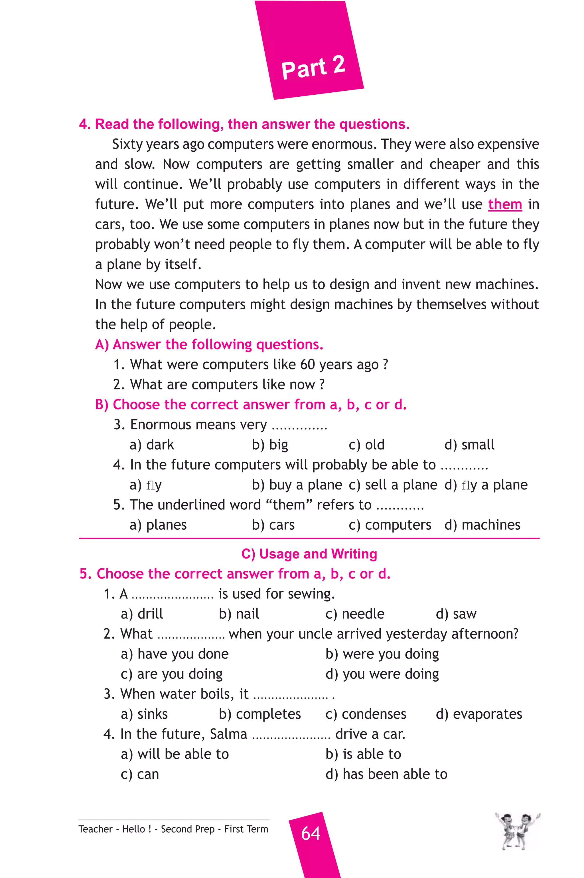 Part 2 
4. Read the following, then answer the questions. 
Sixty years ago computers were enormous. They were also expensive 
and slow. Now computers are getting smaller and cheaper and this 
will continue. We’ll probably use computers in different ways in the 
future. We’ll put more computers into planes and we’ll use them in 
cars, too. We use some computers in planes now but in the future they 
probably won’t need people to fly them. A computer will be able to fly 
a plane by itself. 
Now we use computers to help us to design and invent new machines. 
In the future computers might design machines by themselves without 
the help of people. 
A) Answer the following questions. 
1. What were computers like 60 years ago ? 
2. What are computers like now ? 
B) Choose the correct answer from a, b, c or d. 
3. Enormous means very .............. 
a) dark b) big c) old d) small 
4. In the future computers will probably be able to ............ 
a) fly b) buy a plane c) sell a plane d) fly a plane 
5. The underlined word “them” refers to ............ 
a) planes b) cars c) computers d) machines 
C) Usage and Writing 
5. Choose the correct answer from a, b, c or d. 
1. A ....................... is used for sewing. 
a) drill b) nail c) needle d) saw 
2. What ................... when your uncle arrived yesterday afternoon? 
a) have you done b) were you doing 
c) are you doing d) you were doing 
3. When water boils, it ..................... . 
a) sinks b) completes c) condenses d) evaporates 
4. In the future, Salma ...................... drive a car. 
a) will be able to b) is able to 
c) can d) has been able to 
Teacher - Hello ! - Second Prep - First Term 64 
 