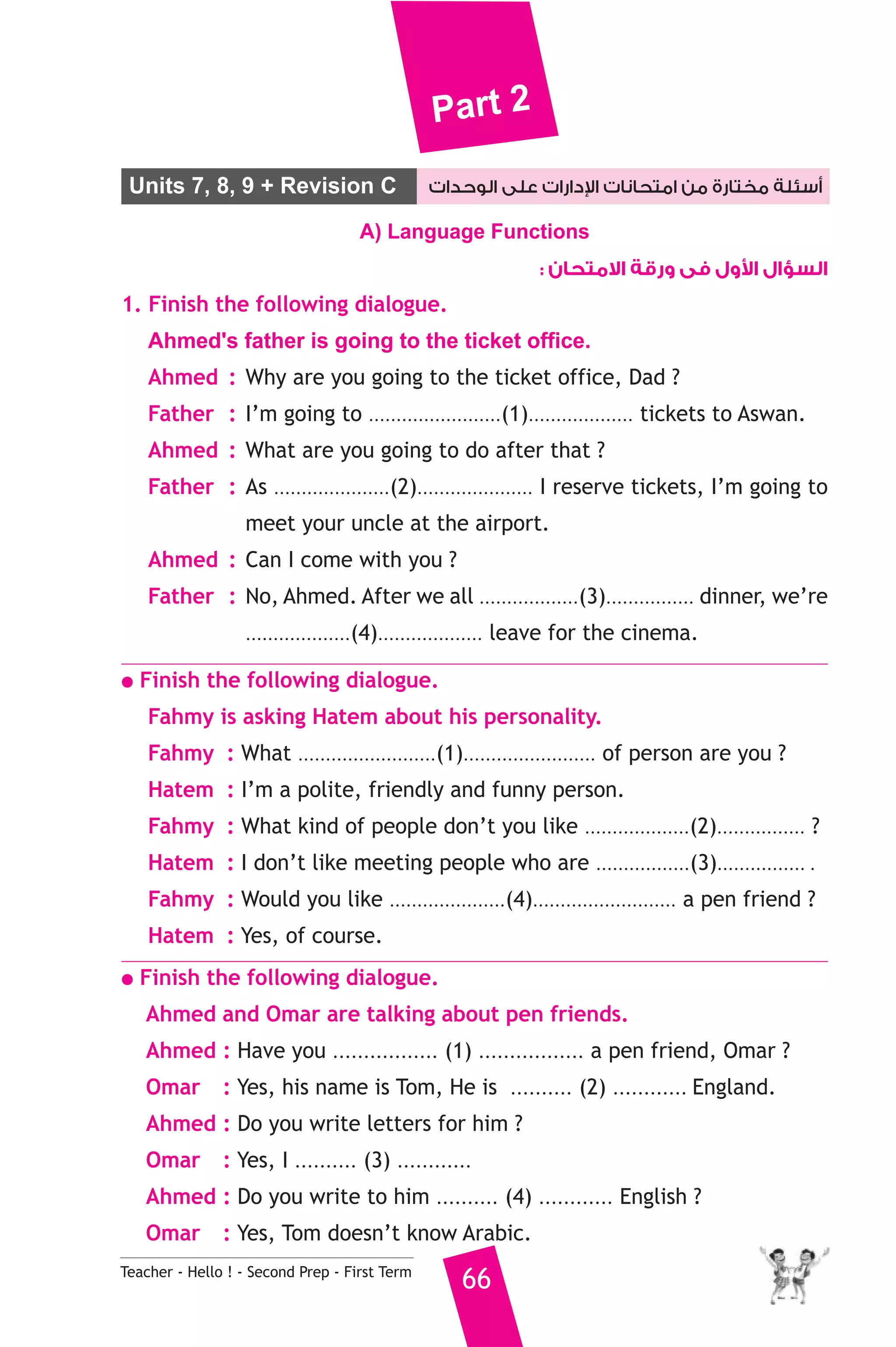 Part 2 
Units 7, 8, 9 + Revision C دارات على الوحدات 
 أسئلة مختارة من امتحانات ا 
A) Language Functions 
Teacher - Hello ! - Second Prep - First Term 66 
ول فى ورقة الامتحان :  السؤال ا 
1. Finish the following dialogue. 
Ahmed's father is going to the ticket office. 
Ahmed : Why are you going to the ticket office, Dad ? 
Father : I’m going to ........................(1)................... tickets to Aswan. 
Ahmed : What are you going to do after that ? 
Father : As .....................(2)..................... I reserve tickets, I’m going to 
meet your uncle at the airport. 
Ahmed : Can I come with you ? 
Father : No, Ahmed. After we all ..................(3)................ dinner, we’re 
...................(4)................... leave for the cinema. 
● Finish the following dialogue. 
Fahmy is asking Hatem about his personality. 
Fahmy : What .........................(1)........................ of person are you ? 
Hatem : I’m a polite, friendly and funny person. 
Fahmy : What kind of people don’t you like ...................(2)................ ? 
Hatem : I don’t like meeting people who are .................(3)................ . 
Fahmy : Would you like .....................(4).......................... a pen friend ? 
Hatem : Yes, of course. 
● Finish the following dialogue. 
Ahmed and Omar are talking about pen friends. 
Ahmed : Have you ................. (1) ................. a pen friend, Omar ? 
Omar : Yes, his name is Tom, He is .......... (2) ............ England. 
Ahmed : Do you write letters for him ? 
Omar : Yes, I .......... (3) ............ 
Ahmed : Do you write to him .......... (4) ............ English ? 
Omar : Yes, Tom doesn’t know Arabic. 
 