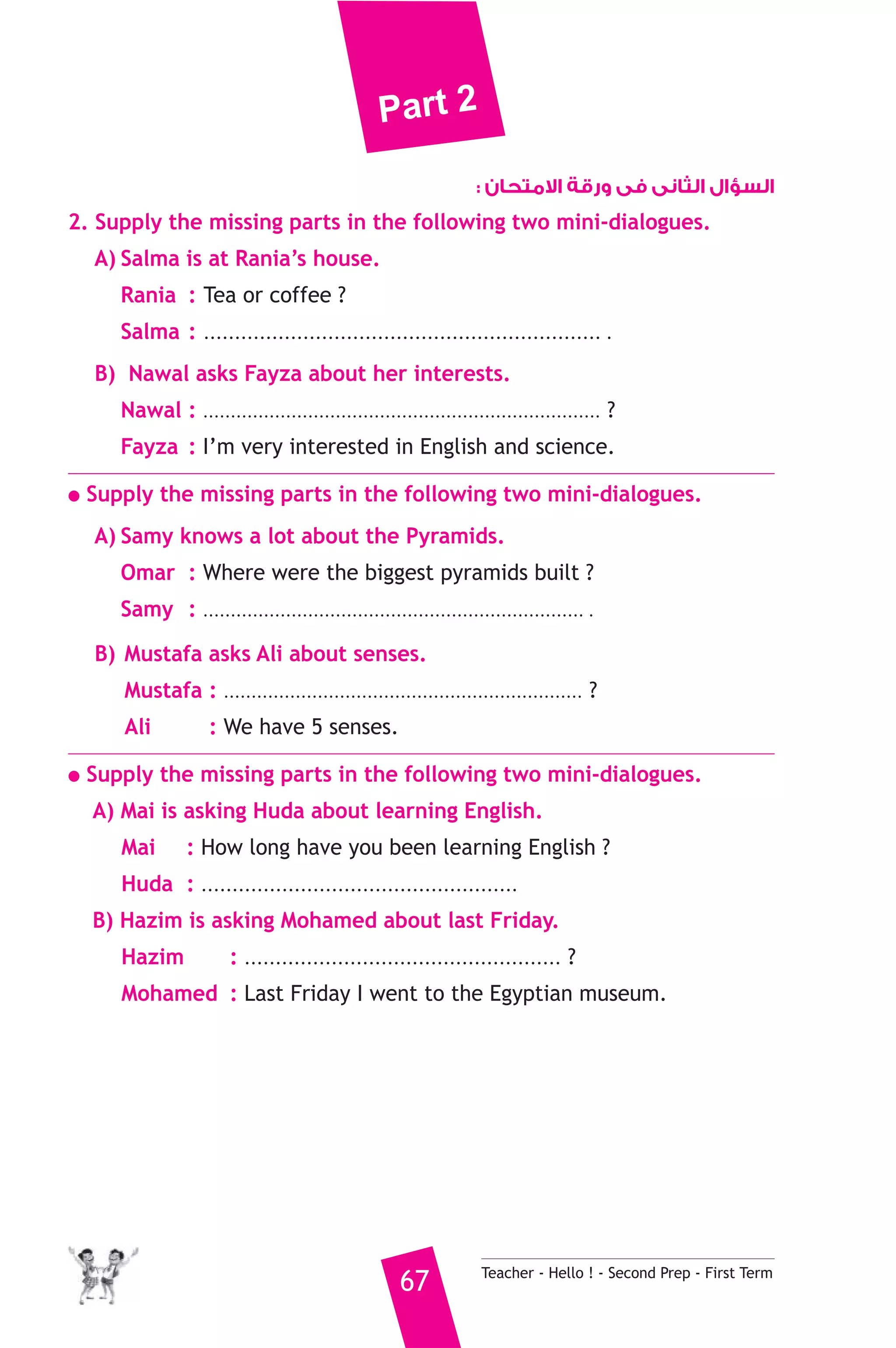 Part 2 
السؤال الثانى فى ورقة الامتحان : 
2. Supply the missing parts in the following two mini-dialogues. 
A) Salma is at Rania’s house. 
Rania : Tea or coffee ? 
Salma : ................................................................ . 
B) Nawal asks Fayza about her interests. 
Nawal : ........................................................................ ? 
Fayza : I’m very interested in English and science. 
● Supply the missing parts in the following two mini-dialogues. 
A) Samy knows a lot about the Pyramids. 
Omar : Where were the biggest pyramids built ? 
Samy : ..................................................................... . 
B) Mustafa asks Ali about senses. 
Mustafa : ................................................................. ? 
Ali : We have 5 senses. 
● Supply the missing parts in the following two mini-dialogues. 
A) Mai is asking Huda about learning English. 
Mai : How long have you been learning English ? 
Huda : ................................................... 
B) Hazim is asking Mohamed about last Friday. 
Hazim : ................................................... ? 
Mohamed : Last Friday I went to the Egyptian museum. 
67 Teacher - Hello ! - Second Prep - First Term 
 