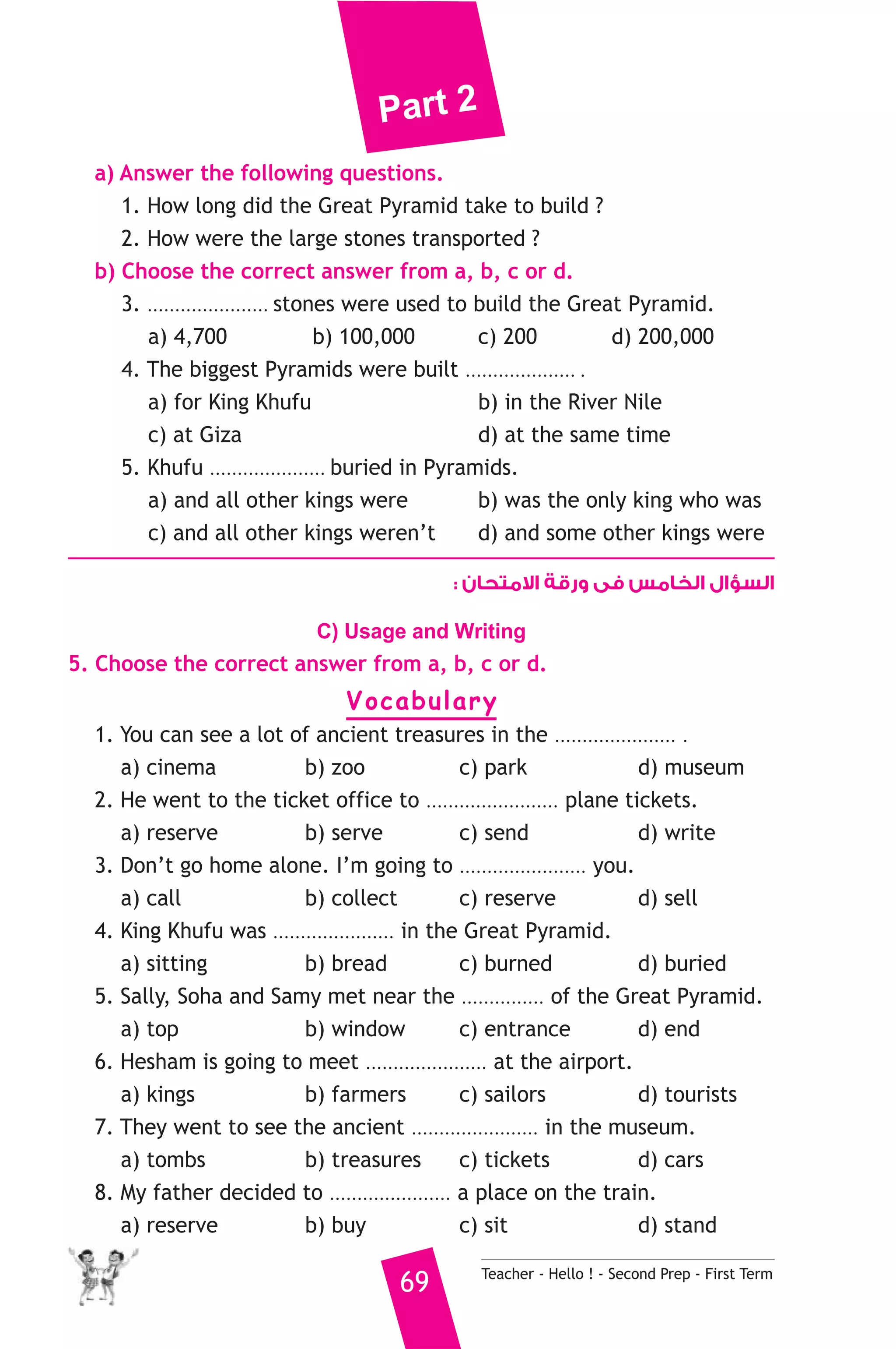 Part 2 
a) Answer the following questions. 
1. How long did the Great Pyramid take to build ? 
2. How were the large stones transported ? 
b) Choose the correct answer from a, b, c or d. 
3. ...................... stones were used to build the Great Pyramid. 
a) 4,700 b) 100,000 c) 200 d) 200,000 
4. The biggest Pyramids were built .................... . 
a) for King Khufu b) in the River Nile 
c) at Giza d) at the same time 
5. Khufu ..................... buried in Pyramids. 
a) and all other kings were b) was the only king who was 
c) and all other kings weren’t d) and some other kings were 
السؤال الخامس فى ورقة الامتحان : 
C) Usage and Writing 
5. Choose the correct answer from a, b, c or d. 
Vocabulary 
1. You can see a lot of ancient treasures in the ...................... . 
a) cinema b) zoo c) park d) museum 
2. He went to the ticket office to ........................ plane tickets. 
a) reserve b) serve c) send d) write 
3. Don’t go home alone. I’m going to ....................... you. 
a) call b) collect c) reserve d) sell 
4. King Khufu was ...................... in the Great Pyramid. 
a) sitting b) bread c) burned d) buried 
5. Sally, Soha and Samy met near the ............... of the Great Pyramid. 
a) top b) window c) entrance d) end 
6. Hesham is going to meet ...................... at the airport. 
a) kings b) farmers c) sailors d) tourists 
7. They went to see the ancient ....................... in the museum. 
a) tombs b) treasures c) tickets d) cars 
8. My father decided to ...................... a place on the train. 
a) reserve b) buy c) sit d) stand 
69 Teacher - Hello ! - Second Prep - First Term 
 