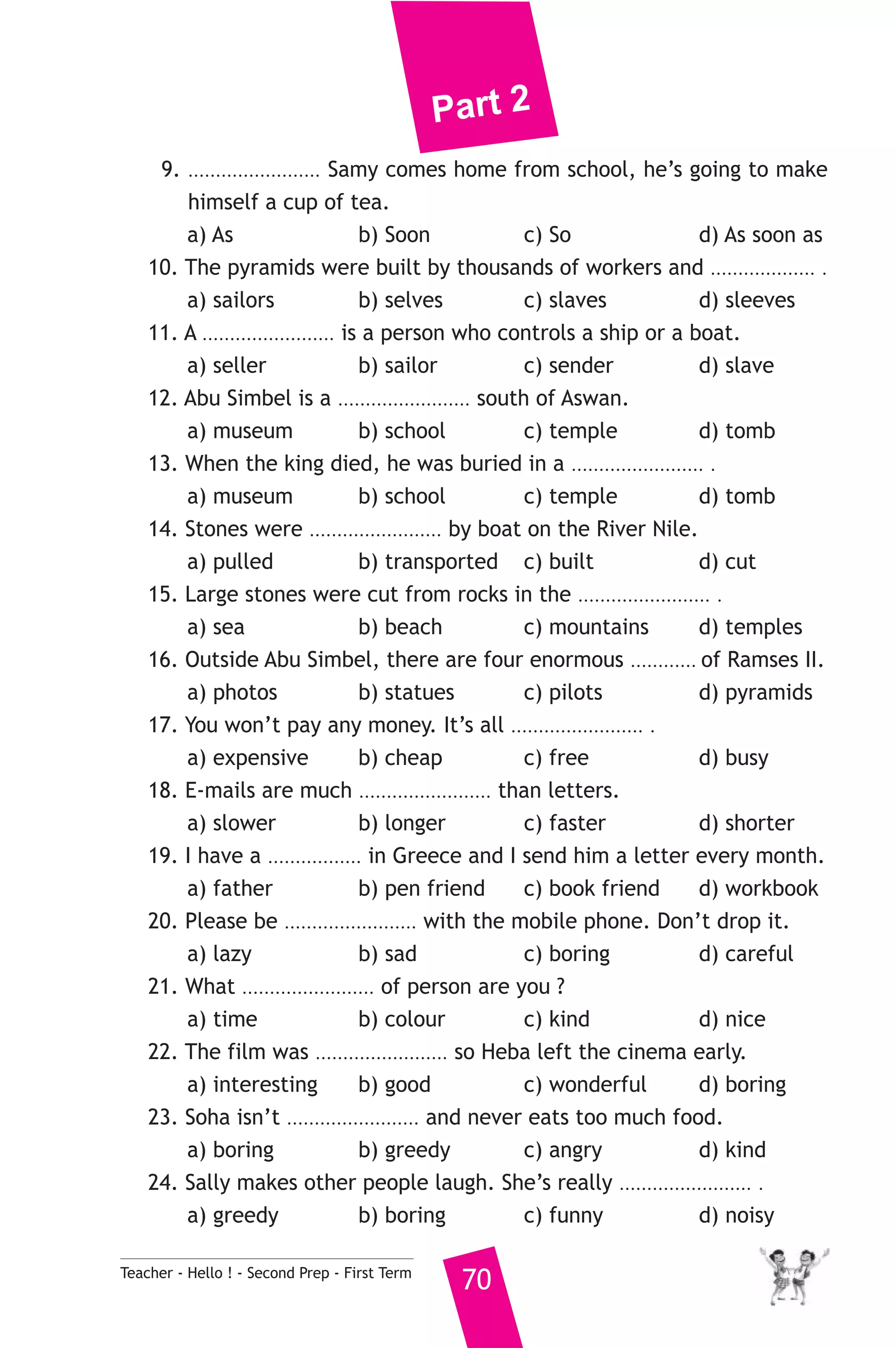 Part 2 
9. ........................ Samy comes home from school, he’s going to make 
himself a cup of tea. 
a) As b) Soon c) So d) As soon as 
10. The pyramids were built by thousands of workers and ................... . 
a) sailors b) selves c) slaves d) sleeves 
11. A ........................ is a person who controls a ship or a boat. 
a) seller b) sailor c) sender d) slave 
12. Abu Simbel is a ........................ south of Aswan. 
a) museum b) school c) temple d) tomb 
13. When the king died, he was buried in a ........................ . 
a) museum b) school c) temple d) tomb 
14. Stones were ........................ by boat on the River Nile. 
a) pulled b) transported c) built d) cut 
15. Large stones were cut from rocks in the ........................ . 
a) sea b) beach c) mountains d) temples 
16. Outside Abu Simbel, there are four enormous ............ of Ramses II. 
a) photos b) statues c) pilots d) pyramids 
17. You won’t pay any money. It’s all ........................ . 
a) expensive b) cheap c) free d) busy 
18. E-mails are much ........................ than letters. 
a) slower b) longer c) faster d) shorter 
19. I have a ................. in Greece and I send him a letter every month. 
a) father b) pen friend c) book friend d) workbook 
20. Please be ........................ with the mobile phone. Don’t drop it. 
a) lazy b) sad c) boring d) careful 
21. What ........................ of person are you ? 
a) time b) colour c) kind d) nice 
22. The film was ........................ so Heba left the cinema early. 
a) interesting b) good c) wonderful d) boring 
23. Soha isn’t ........................ and never eats too much food. 
a) boring b) greedy c) angry d) kind 
24. Sally makes other people laugh. She’s really ........................ . 
a) greedy b) boring c) funny d) noisy 
Teacher - Hello ! - Second Prep - First Term 70 
 