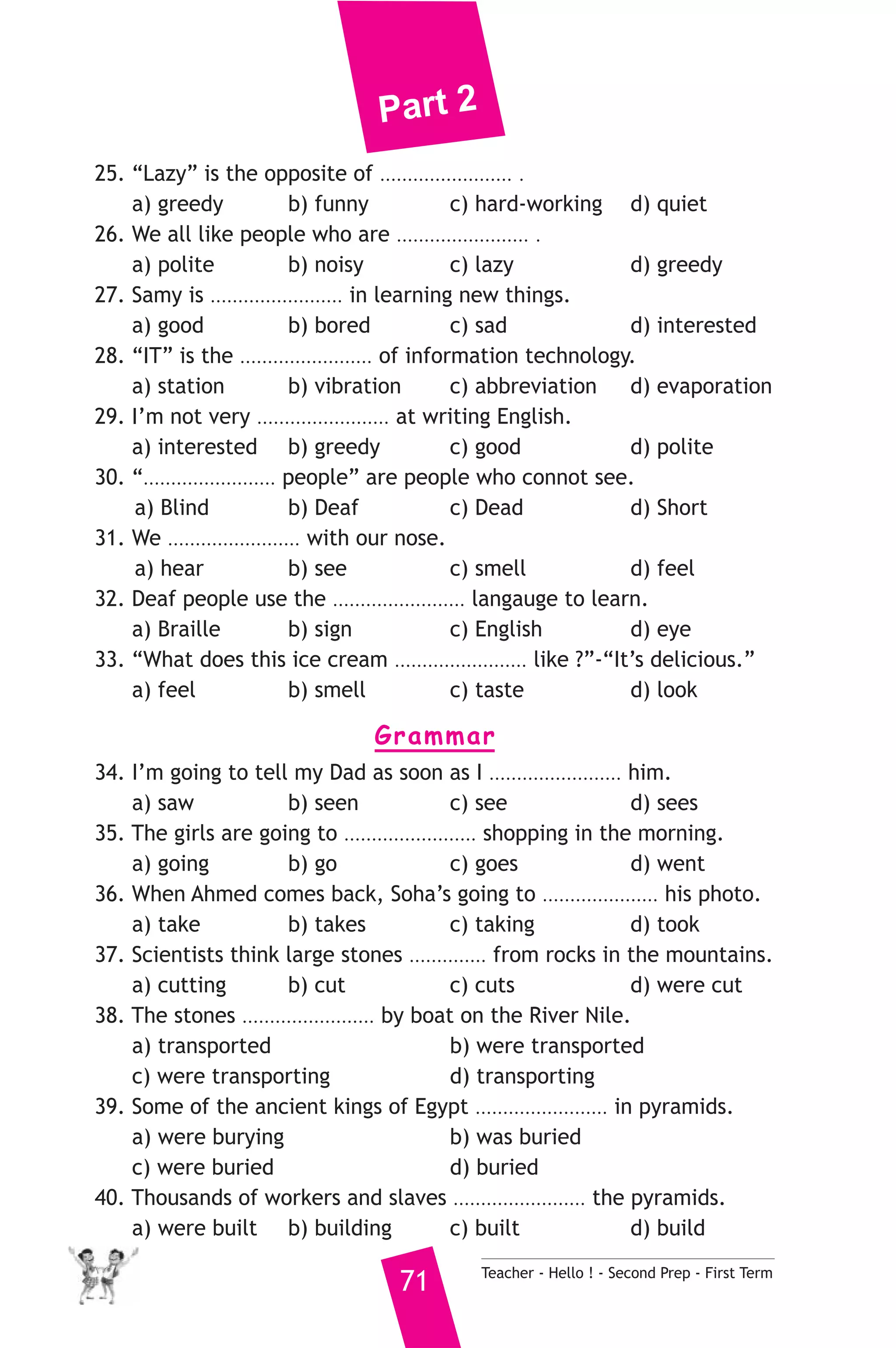 Part 2 
25. “Lazy” is the opposite of ........................ . 
a) greedy b) funny c) hard-working d) quiet 
26. We all like people who are ........................ . 
a) polite b) noisy c) lazy d) greedy 
27. Samy is ........................ in learning new things. 
a) good b) bored c) sad d) interested 
28. “IT” is the ........................ of information technology. 
a) station b) vibration c) abbreviation d) evaporation 
29. I’m not very ........................ at writing English. 
a) interested b) greedy c) good d) polite 
30. “........................ people” are people who connot see. 
a) Blind b) Deaf c) Dead d) Short 
31. We ........................ with our nose. 
a) hear b) see c) smell d) feel 
32. Deaf people use the ........................ langauge to learn. 
a) Braille b) sign c) English d) eye 
33. “What does this ice cream ........................ like ?”-“It’s delicious.” 
a) feel b) smell c) taste d) look 
Grammar 
34. I’m going to tell my Dad as soon as I ........................ him. 
a) saw b) seen c) see d) sees 
35. The girls are going to ........................ shopping in the morning. 
a) going b) go c) goes d) went 
36. When Ahmed comes back, Soha’s going to ..................... his photo. 
a) take b) takes c) taking d) took 
37. Scientists think large stones .............. from rocks in the mountains. 
a) cutting b) cut c) cuts d) were cut 
38. The stones ........................ by boat on the River Nile. 
a) transported b) were transported 
c) were transporting d) transporting 
39. Some of the ancient kings of Egypt ........................ in pyramids. 
a) were burying b) was buried 
c) were buried d) buried 
40. Thousands of workers and slaves ........................ the pyramids. 
a) were built b) building c) built d) build 
71 Teacher - Hello ! - Second Prep - First Term 
 