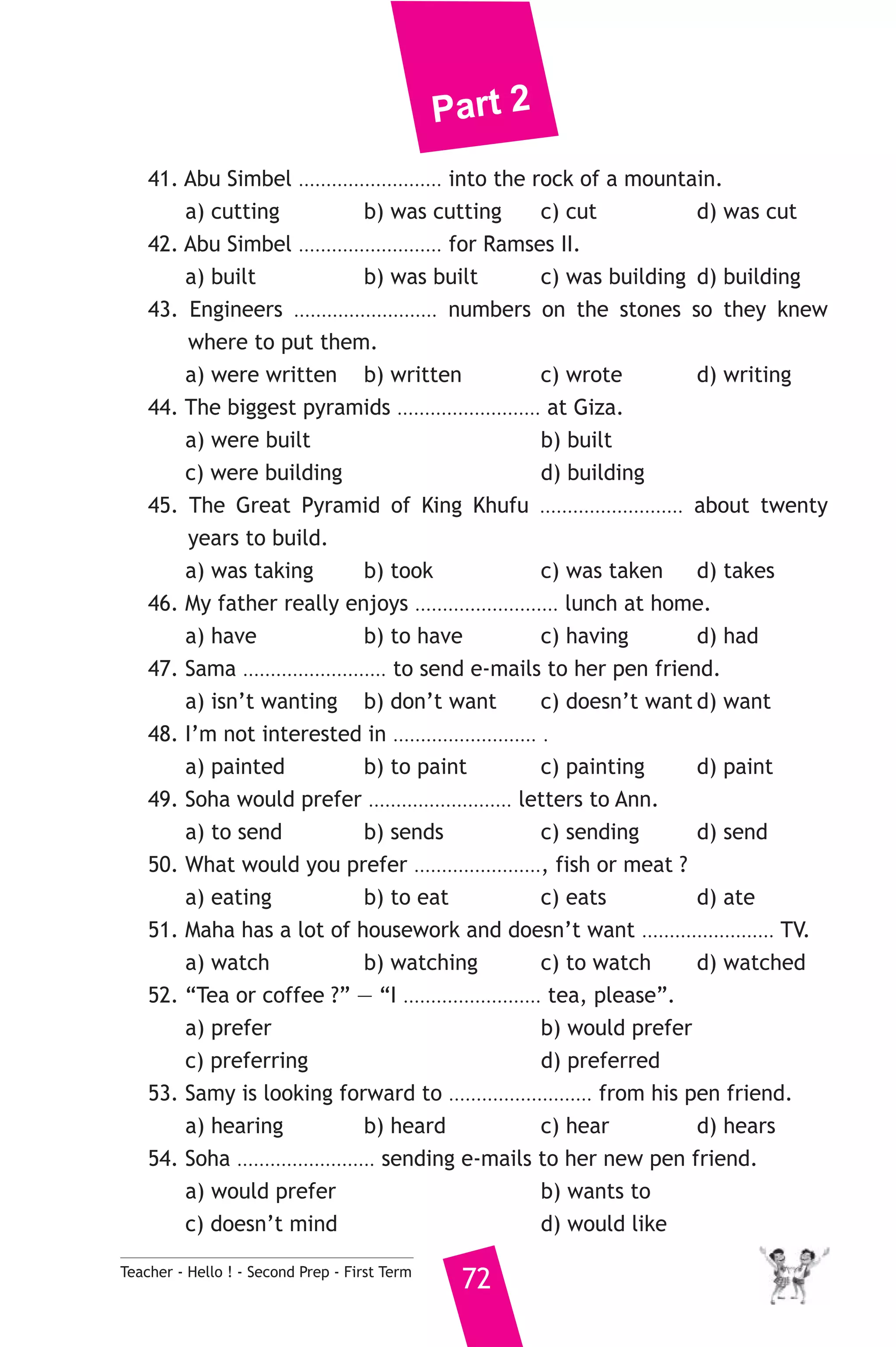 Part 2 
41. Abu Simbel .......................... into the rock of a mountain. 
a) cutting b) was cutting c) cut d) was cut 
42. Abu Simbel .......................... for Ramses II. 
a) built b) was built c) was building d) building 
43. Engineers .......................... numbers on the stones so they knew 
where to put them. 
a) were written b) written c) wrote d) writing 
44. The biggest pyramids .......................... at Giza. 
a) were built b) built 
c) were building d) building 
45. The Great Pyramid of King Khufu .......................... about twenty 
years to build. 
a) was taking b) took c) was taken d) takes 
46. My father really enjoys .......................... lunch at home. 
a) have b) to have c) having d) had 
47. Sama .......................... to send e-mails to her pen friend. 
a) isn’t wanting b) don’t want c) doesn’t want d) want 
48. I’m not interested in .......................... . 
a) painted b) to paint c) painting d) paint 
49. Soha would prefer .......................... letters to Ann. 
a) to send b) sends c) sending d) send 
50. What would you prefer ......................., fish or meat ? 
a) eating b) to eat c) eats d) ate 
51. Maha has a lot of housework and doesn’t want ........................ TV. 
a) watch b) watching c) to watch d) watched 
52. “Tea or coffee ?” — “I ......................... tea, please”. 
a) prefer b) would prefer 
c) preferring d) preferred 
53. Samy is looking forward to .......................... from his pen friend. 
a) hearing b) heard c) hear d) hears 
54. Soha ......................... sending e-mails to her new pen friend. 
a) would prefer b) wants to 
c) doesn’t mind d) would like 
Teacher - Hello ! - Second Prep - First Term 72 
 