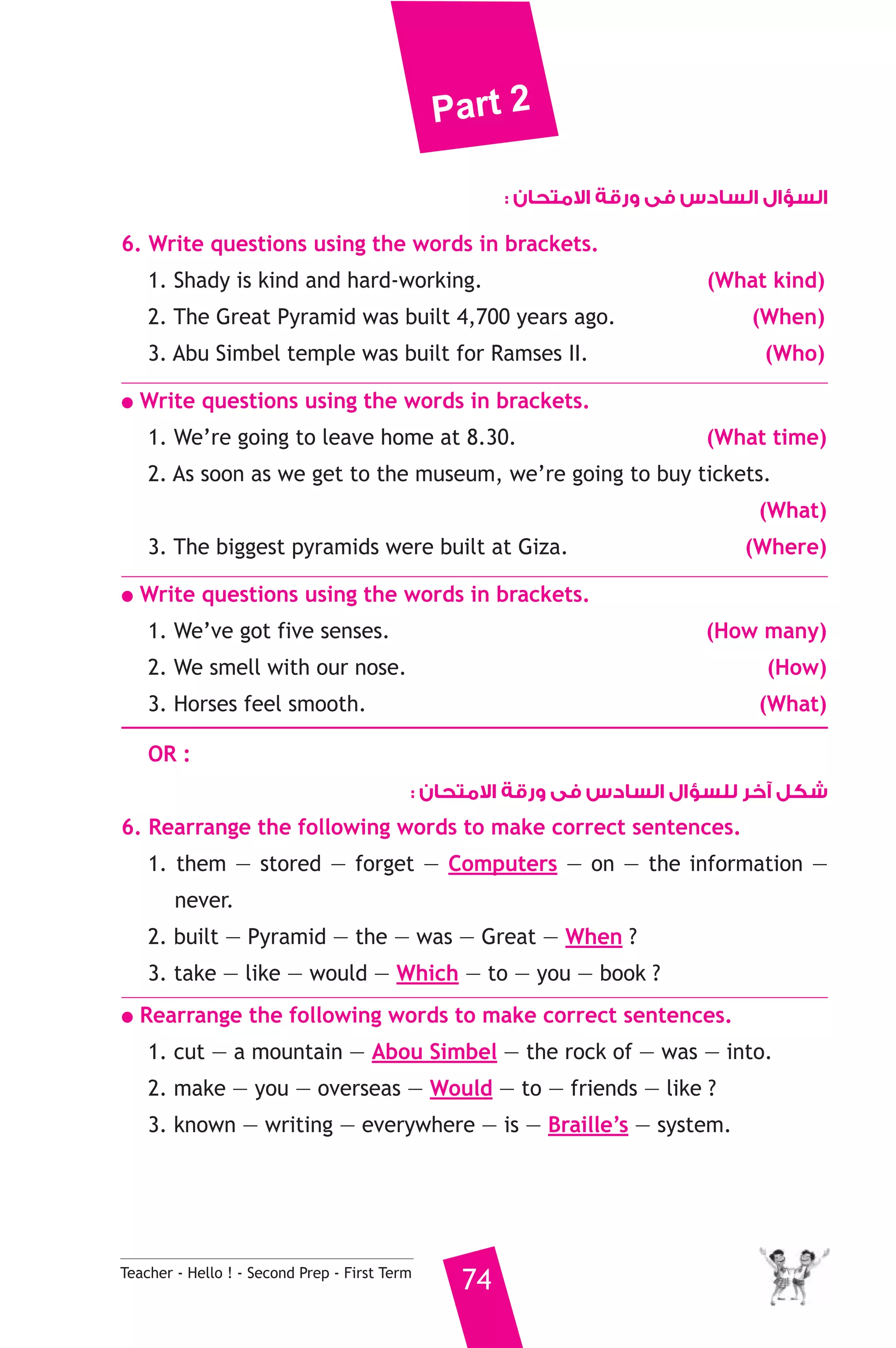 Part 2 
Teacher - Hello ! - Second Prep - First Term 74 
السؤال السادس فى ورقة الامتحان : 
6. Write questions using the words in brackets. 
1. Shady is kind and hard-working. (What kind) 
2. The Great Pyramid was built 4,700 years ago. (When) 
3. Abu Simbel temple was built for Ramses II. (Who) 
● Write questions using the words in brackets. 
1. We’re going to leave home at 8.30. (What time) 
2. As soon as we get to the museum, we’re going to buy tickets. 
(What) 
3. The biggest pyramids were built at Giza. (Where) 
● Write questions using the words in brackets. 
1. We’ve got five senses. (How many) 
2. We smell with our nose. (How) 
3. Horses feel smooth. (What) 
OR : 
شكل آخر للسؤال السادس فى ورقة الامتحان : 
6. Rearrange the following words to make correct sentences. 
1. them — stored — forget — Computers — on — the information — 
never. 
2. built — Pyramid — the — was — Great — When ? 
3. take — like — would — Which — to — you — book ? 
● Rearrange the following words to make correct sentences. 
1. cut — a mountain — Abou Simbel — the rock of — was — into. 
2. make — you — overseas — Would — to — friends — like ? 
3. known — writing — everywhere — is — Braille’s — system. 
 
