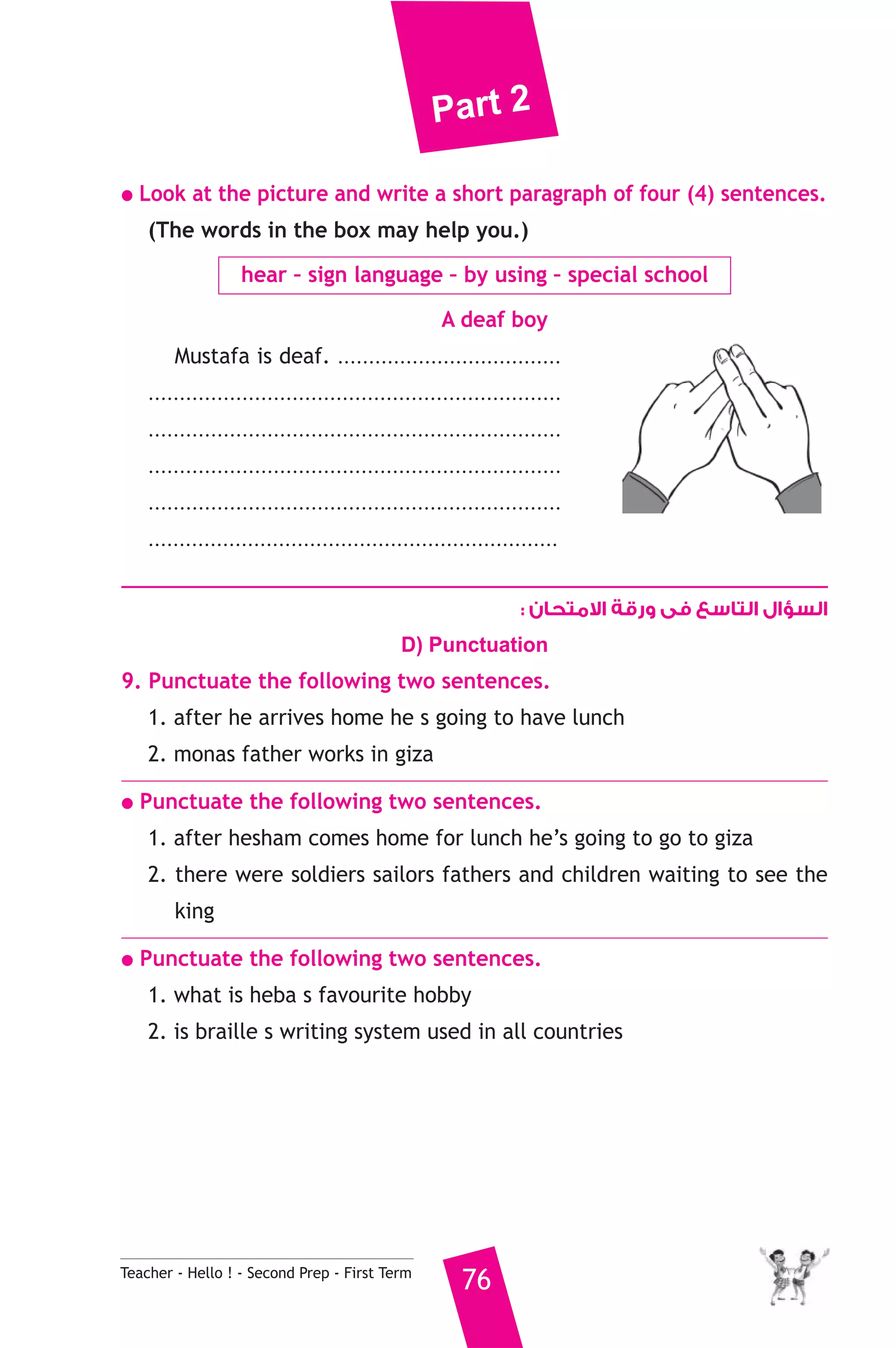 Part 2 
● Look at the picture and write a short paragraph of four (4) sentences. 
(The words in the box may help you.) 
hear – sign language – by using – special school 
A deaf boy 
Mustafa is deaf. .................................... 
.................................................................. 
.................................................................. 
.................................................................. 
.................................................................. 
.................................................................. 
Teacher - Hello ! - Second Prep - First Term 76 
السؤال التاسع فى ورقة الامتحان : 
D) Punctuation 
9. Punctuate the following two sentences. 
1. after he arrives home he s going to have lunch 
2. monas father works in giza 
● Punctuate the following two sentences. 
1. after hesham comes home for lunch he’s going to go to giza 
2. there were soldiers sailors fathers and children waiting to see the 
king 
● Punctuate the following two sentences. 
1. what is heba s favourite hobby 
2. is braille s writing system used in all countries 
 