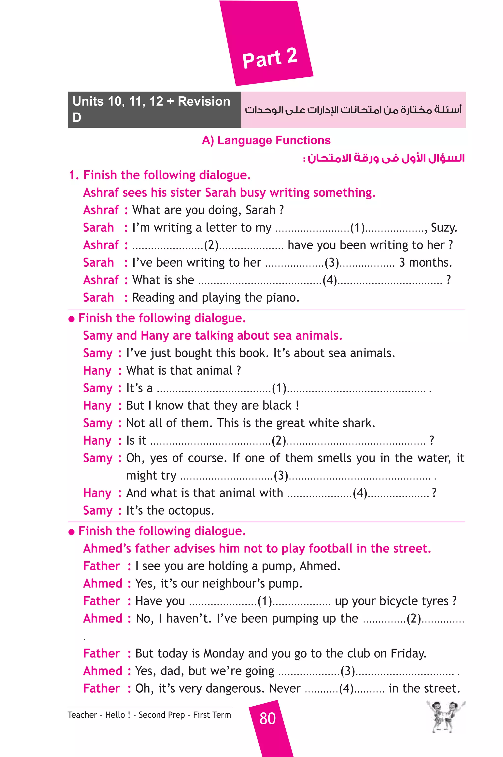 Part 2 
Units 10, 11, 12 + Revision دارات على الوحدات 
 أسئلة مختارة من امتحانات ا 
D 
A) Language Functions 
Teacher - Hello ! - Second Prep - First Term 80 
ول فى ورقة الامتحان :  السؤال ا 
1. Finish the following dialogue. 
Ashraf sees his sister Sarah busy writing something. 
Ashraf : What are you doing, Sarah ? 
Sarah : I’m writing a letter to my ........................(1)..................., Suzy. 
Ashraf : .......................(2)..................... have you been writing to her ? 
Sarah : I’ve been writing to her ...................(3).................. 3 months. 
Ashraf : What is she ........................................(4).................................. ? 
Sarah : Reading and playing the piano. 
● Finish the following dialogue. 
Samy and Hany are talking about sea animals. 
Samy : I’ve just bought this book. It’s about sea animals. 
Hany : What is that animal ? 
Samy : It’s a .....................................(1)............................................. . 
Hany : But I know that they are black ! 
Samy : Not all of them. This is the great white shark. 
Hany : Is it .......................................(2)............................................. ? 
Samy : Oh, yes of course. If one of them smells you in the water, it 
might try ..............................(3).............................................. . 
Hany : And what is that animal with .....................(4).................... ? 
Samy : It’s the octopus. 
● Finish the following dialogue. 
Ahmed’s father advises him not to play football in the street. 
Father : I see you are holding a pump, Ahmed. 
Ahmed : Yes, it’s our neighbour’s pump. 
Father : Have you ......................(1)................... up your bicycle tyres ? 
Ahmed : No, I haven’t. I’ve been pumping up the ..............(2).............. 
. 
Father : But today is Monday and you go to the club on Friday. 
Ahmed : Yes, dad, but we’re going ....................(3)................................ . 
Father : Oh, it’s very dangerous. Never ...........(4).......... in the street. 
 