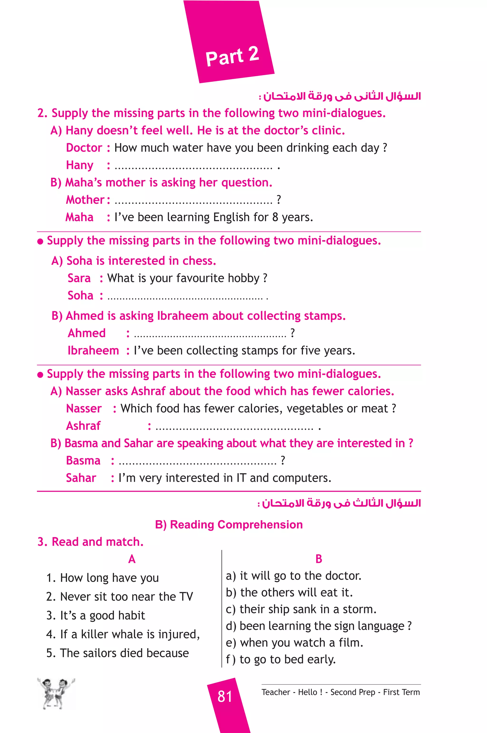 Part 2 
السؤال الثانى فى ورقة الامتحان : 
2. Supply the missing parts in the following two mini-dialogues. 
A) Hany doesn’t feel well. He is at the doctor’s clinic. 
Doctor : How much water have you been drinking each day ? 
Hany : ............................................... . 
B) Maha’s mother is asking her question. 
Mother : ............................................... ? 
Maha : I’ve been learning English for 8 years. 
● Supply the missing parts in the following two mini-dialogues. 
A) Soha is interested in chess. 
Sara : What is your favourite hobby ? 
Soha : .................................................... . 
B) Ahmed is asking Ibraheem about collecting stamps. 
Ahmed : ................................................... ? 
Ibraheem : I’ve been collecting stamps for five years. 
● Supply the missing parts in the following two mini-dialogues. 
A) Nasser asks Ashraf about the food which has fewer calories. 
Nasser : Which food has fewer calories, vegetables or meat ? 
Ashraf : ............................................... . 
B) Basma and Sahar are speaking about what they are interested in ? 
Basma : ............................................... ? 
Sahar : I’m very interested in IT and computers. 
السؤال الثالث فى ورقة الامتحان : 
B) Reading Comprehension 
81 Teacher - Hello ! - Second Prep - First Term 
3. Read and match. 
A 
1. How long have you 
2. Never sit too near the TV 
3. It’s a good habit 
4. If a killer whale is injured, 
5. The sailors died because 
B 
a) it will go to the doctor. 
b) the others will eat it. 
c) their ship sank in a storm. 
d) been learning the sign language ? 
e) when you watch a film. 
f ) to go to bed early. 
 