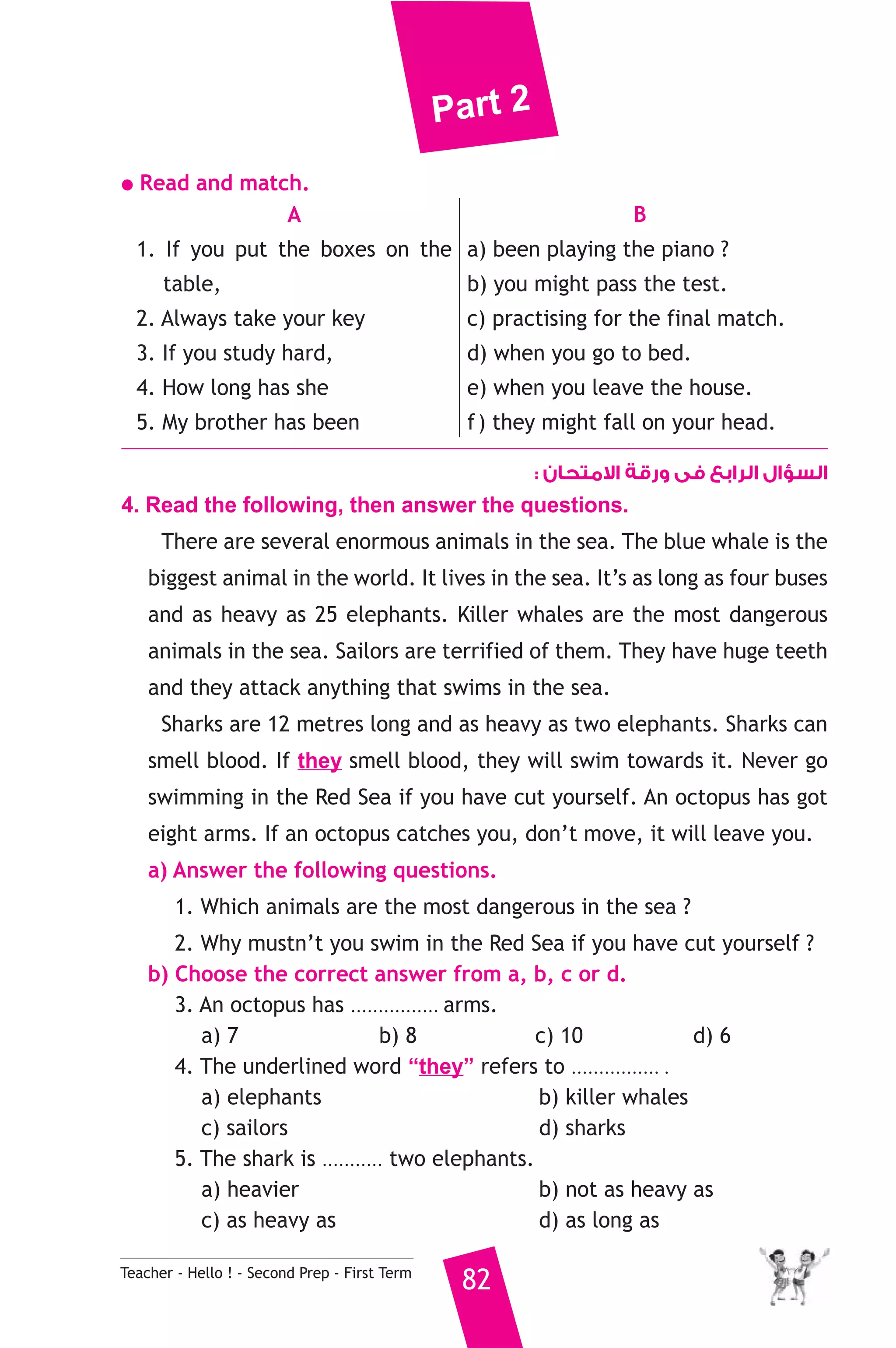 Part 2 
● Read and match. 
A 
1. If you put the boxes on the 
table, 
2. Always take your key 
3. If you study hard, 
4. How long has she 
5. My brother has been 
Teacher - Hello ! - Second Prep - First Term 82 
B 
a) been playing the piano ? 
b) you might pass the test. 
c) practising for the final match. 
d) when you go to bed. 
e) when you leave the house. 
f ) they might fall on your head. 
السؤال الرابع فى ورقة الامتحان : 
4. Read the following, then answer the questions. 
There are several enormous animals in the sea. The blue whale is the 
biggest animal in the world. It lives in the sea. It’s as long as four buses 
and as heavy as 25 elephants. Killer whales are the most dangerous 
animals in the sea. Sailors are terrified of them. They have huge teeth 
and they attack anything that swims in the sea. 
Sharks are 12 metres long and as heavy as two elephants. Sharks can 
smell blood. If they smell blood, they will swim towards it. Never go 
swimming in the Red Sea if you have cut yourself. An octopus has got 
eight arms. If an octopus catches you, don’t move, it will leave you. 
a) Answer the following questions. 
1. Which animals are the most dangerous in the sea ? 
2. Why mustn’t you swim in the Red Sea if you have cut yourself ? 
b) Choose the correct answer from a, b, c or d. 
3. An octopus has ................ arms. 
a) 7 b) 8 c) 10 d) 6 
4. The underlined word “they” refers to ................ . 
a) elephants b) killer whales 
c) sailors d) sharks 
5. The shark is ........... two elephants. 
a) heavier b) not as heavy as 
c) as heavy as d) as long as 
 