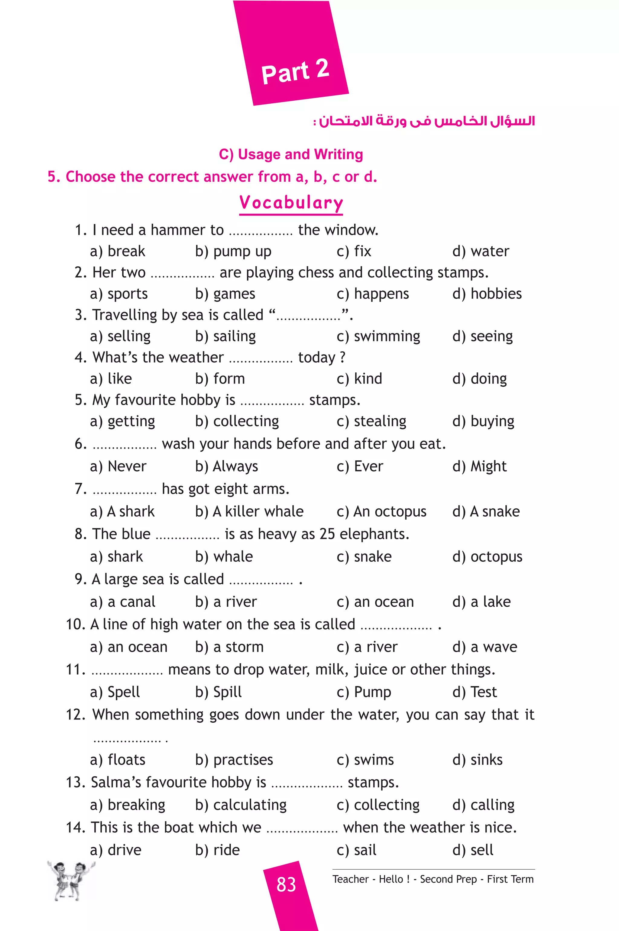 Part 2 
السؤال الخامس فى ورقة الامتحان : 
C) Usage and Writing 
5. Choose the correct answer from a, b, c or d. 
Vocabulary 
1. I need a hammer to ................. the window. 
a) break b) pump up c) fix d) water 
2. Her two ................. are playing chess and collecting stamps. 
a) sports b) games c) happens d) hobbies 
3. Travelling by sea is called “.................”. 
a) selling b) sailing c) swimming d) seeing 
4. What’s the weather ................. today ? 
a) like b) form c) kind d) doing 
5. My favourite hobby is ................. stamps. 
a) getting b) collecting c) stealing d) buying 
6. ................. wash your hands before and after you eat. 
a) Never b) Always c) Ever d) Might 
7. ................. has got eight arms. 
a) A shark b) A killer whale c) An octopus d) A snake 
8. The blue ................. is as heavy as 25 elephants. 
a) shark b) whale c) snake d) octopus 
9. A large sea is called ................. . 
a) a canal b) a river c) an ocean d) a lake 
10. A line of high water on the sea is called ................... . 
a) an ocean b) a storm c) a river d) a wave 
11. ................... means to drop water, milk, juice or other things. 
a) Spell b) Spill c) Pump d) Test 
12. When something goes down under the water, you can say that it 
.................. . 
a) floats b) practises c) swims d) sinks 
13. Salma’s favourite hobby is ................... stamps. 
a) breaking b) calculating c) collecting d) calling 
14. This is the boat which we ................... when the weather is nice. 
a) drive b) ride c) sail d) sell 
83 Teacher - Hello ! - Second Prep - First Term 
 