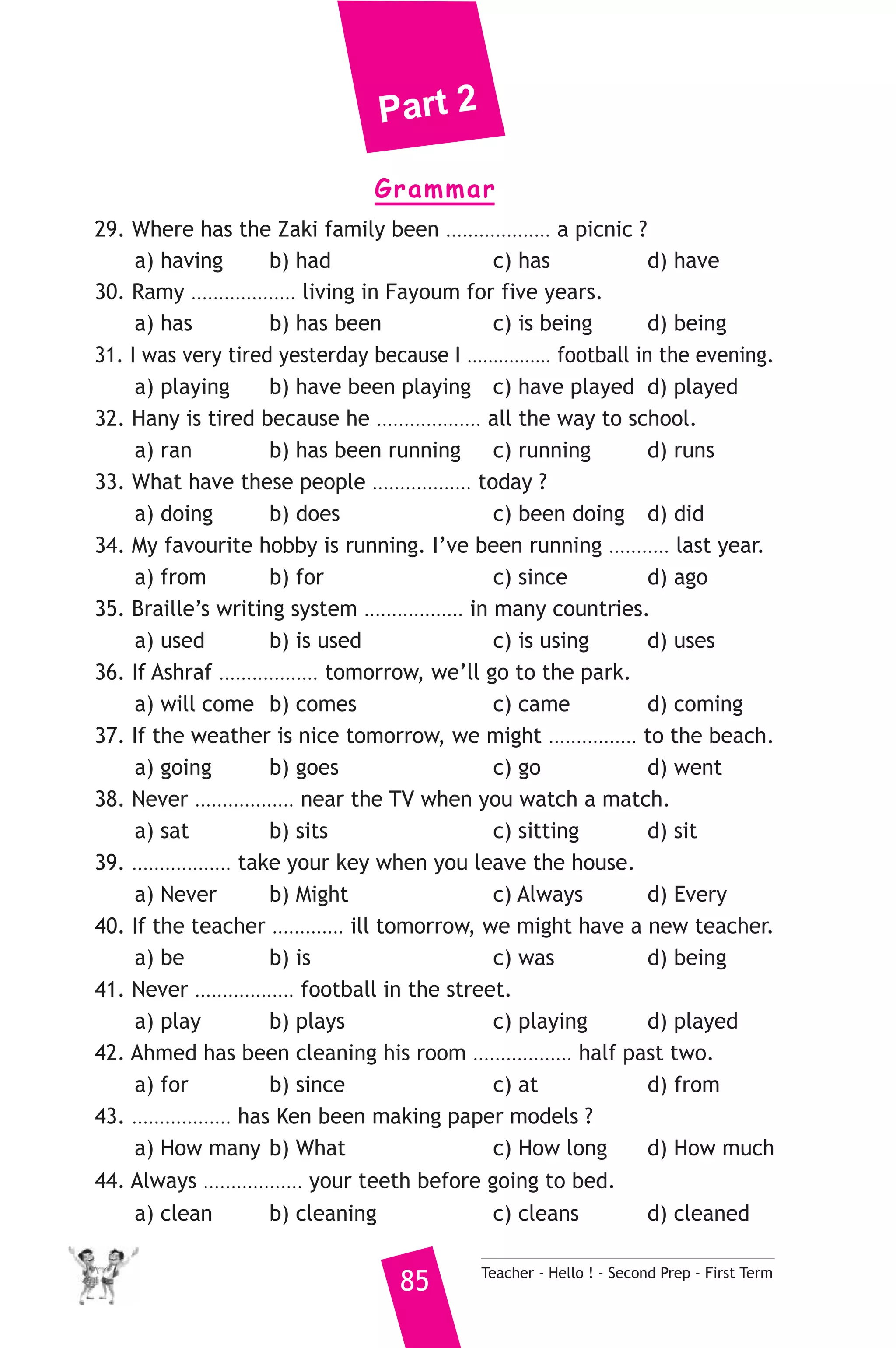 Part 2 
Grammar 
29. Where has the Zaki family been ................... a picnic ? 
a) having b) had c) has d) have 
30. Ramy ................... living in Fayoum for five years. 
a) has b) has been c) is being d) being 
31. I was very tired yesterday because I ................ football in the evening. 
a) playing b) have been playing c) have played d) played 
32. Hany is tired because he ................... all the way to school. 
a) ran b) has been running c) running d) runs 
33. What have these people .................. today ? 
a) doing b) does c) been doing d) did 
34. My favourite hobby is running. I’ve been running ........... last year. 
a) from b) for c) since d) ago 
35. Braille’s writing system .................. in many countries. 
a) used b) is used c) is using d) uses 
36. If Ashraf .................. tomorrow, we’ll go to the park. 
a) will come b) comes c) came d) coming 
37. If the weather is nice tomorrow, we might ................ to the beach. 
a) going b) goes c) go d) went 
38. Never .................. near the TV when you watch a match. 
a) sat b) sits c) sitting d) sit 
39. .................. take your key when you leave the house. 
a) Never b) Might c) Always d) Every 
40. If the teacher ............. ill tomorrow, we might have a new teacher. 
a) be b) is c) was d) being 
41. Never .................. football in the street. 
a) play b) plays c) playing d) played 
42. Ahmed has been cleaning his room .................. half past two. 
a) for b) since c) at d) from 
43. .................. has Ken been making paper models ? 
a) How many b) What c) How long d) How much 
44. Always .................. your teeth before going to bed. 
a) clean b) cleaning c) cleans d) cleaned 
85 Teacher - Hello ! - Second Prep - First Term 
 