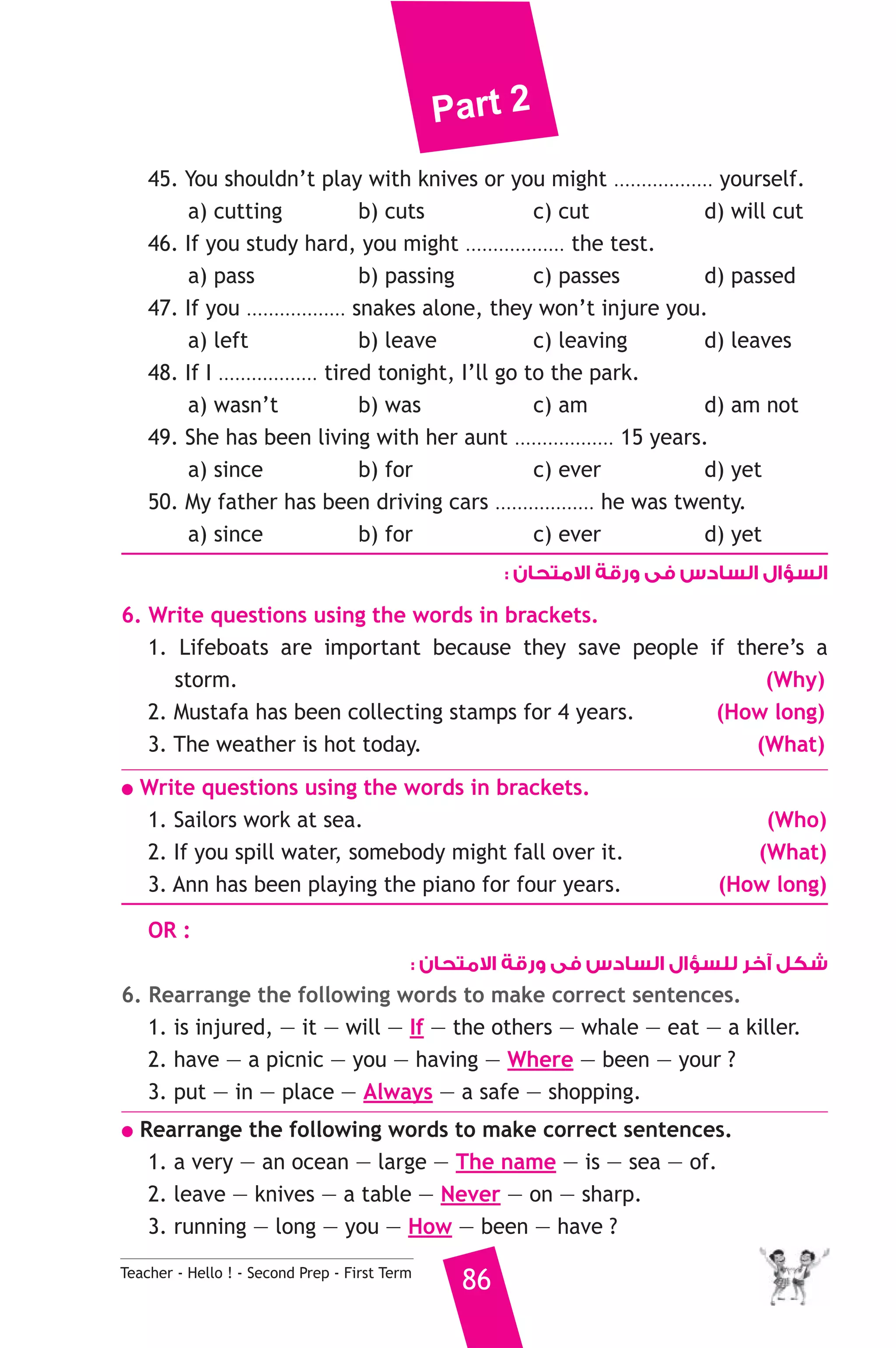Part 2 
45. You shouldn’t play with knives or you might .................. yourself. 
a) cutting b) cuts c) cut d) will cut 
46. If you study hard, you might .................. the test. 
a) pass b) passing c) passes d) passed 
47. If you .................. snakes alone, they won’t injure you. 
a) left b) leave c) leaving d) leaves 
48. If I .................. tired tonight, I’ll go to the park. 
a) wasn’t b) was c) am d) am not 
49. She has been living with her aunt .................. 15 years. 
a) since b) for c) ever d) yet 
50. My father has been driving cars .................. he was twenty. 
a) since b) for c) ever d) yet 
Teacher - Hello ! - Second Prep - First Term 86 
السؤال السادس فى ورقة الامتحان : 
6. Write questions using the words in brackets. 
1. Lifeboats are important because they save people if there’s a 
storm. (Why) 
2. Mustafa has been collecting stamps for 4 years. (How long) 
3. The weather is hot today. (What) 
● Write questions using the words in brackets. 
1. Sailors work at sea. (Who) 
2. If you spill water, somebody might fall over it. (What) 
3. Ann has been playing the piano for four years. (How long) 
OR : 
شكل آخر للسؤال السادس فى ورقة الامتحان : 
6. Rearrange the following words to make correct sentences. 
1. is injured, — it — will — If — the others — whale — eat — a killer. 
2. have — a picnic — you — having — Where — been — your ? 
3. put — in — place — Always — a safe — shopping. 
● Rearrange the following words to make correct sentences. 
1. a very — an ocean — large — The name — is — sea — of. 
2. leave — knives — a table — Never — on — sharp. 
3. running — long — you — How — been — have ? 
 