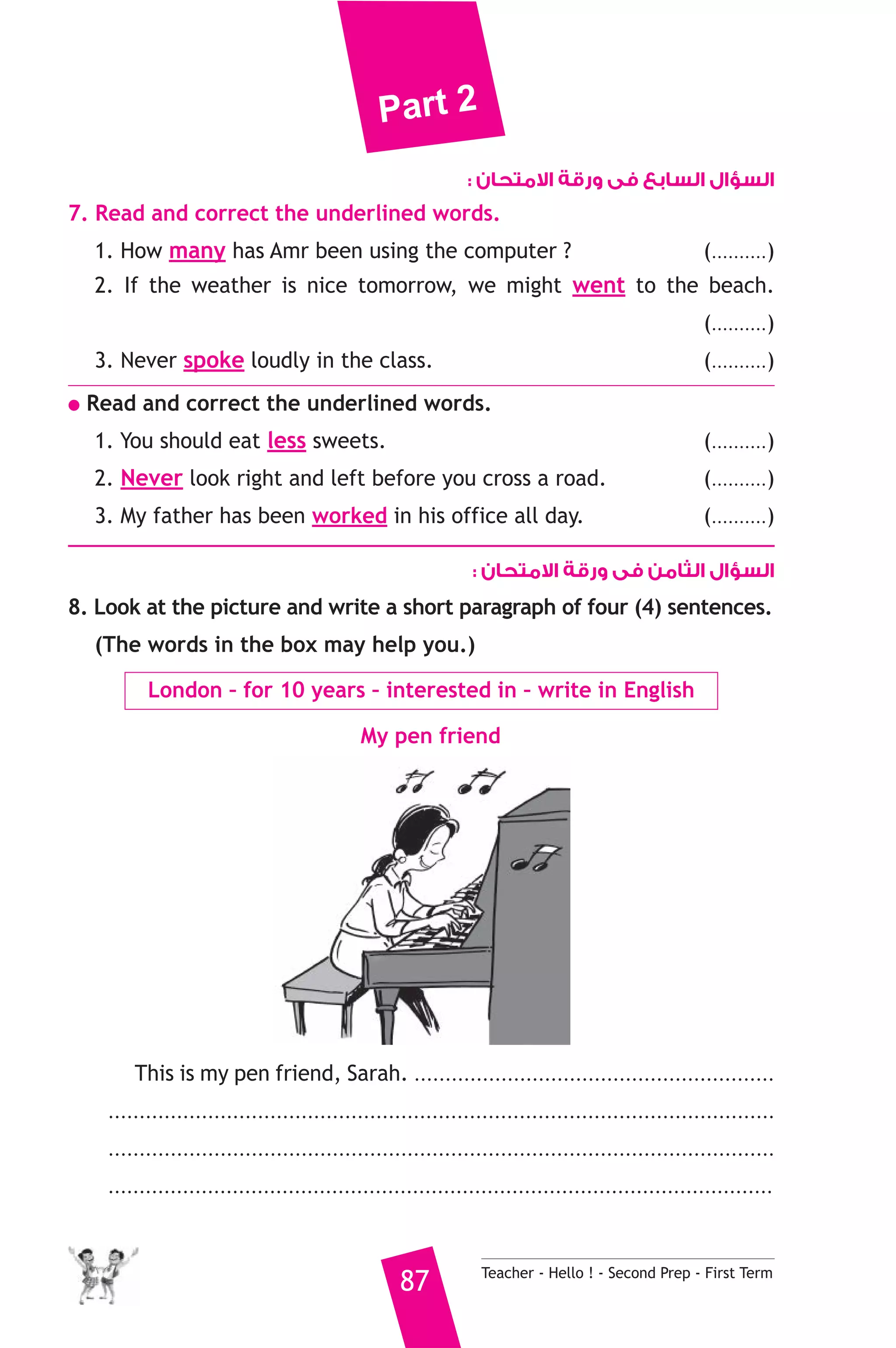 Part 2 
السؤال السابع فى ورقة الامتحان : 
7. Read and correct the underlined words. 
1. How many has Amr been using the computer ? (..........) 
2. If the weather is nice tomorrow, we might went to the beach. 
(..........) 
3. Never spoke loudly in the class. (..........) 
● Read and correct the underlined words. 
1. You should eat less sweets. (..........) 
2. Never look right and left before you cross a road. (..........) 
3. My father has been worked in his office all day. (..........) 
السؤال الثامن فى ورقة الامتحان : 
8. Look at the picture and write a short paragraph of four (4) sentences. 
(The words in the box may help you.) 
London – for 10 years – interested in – write in English 
My pen friend 
This is my pen friend, Sarah. .......................................................... 
........................................................................................................... 
........................................................................................................... 
........................................................................................................... 
87 Teacher - Hello ! - Second Prep - First Term 
 