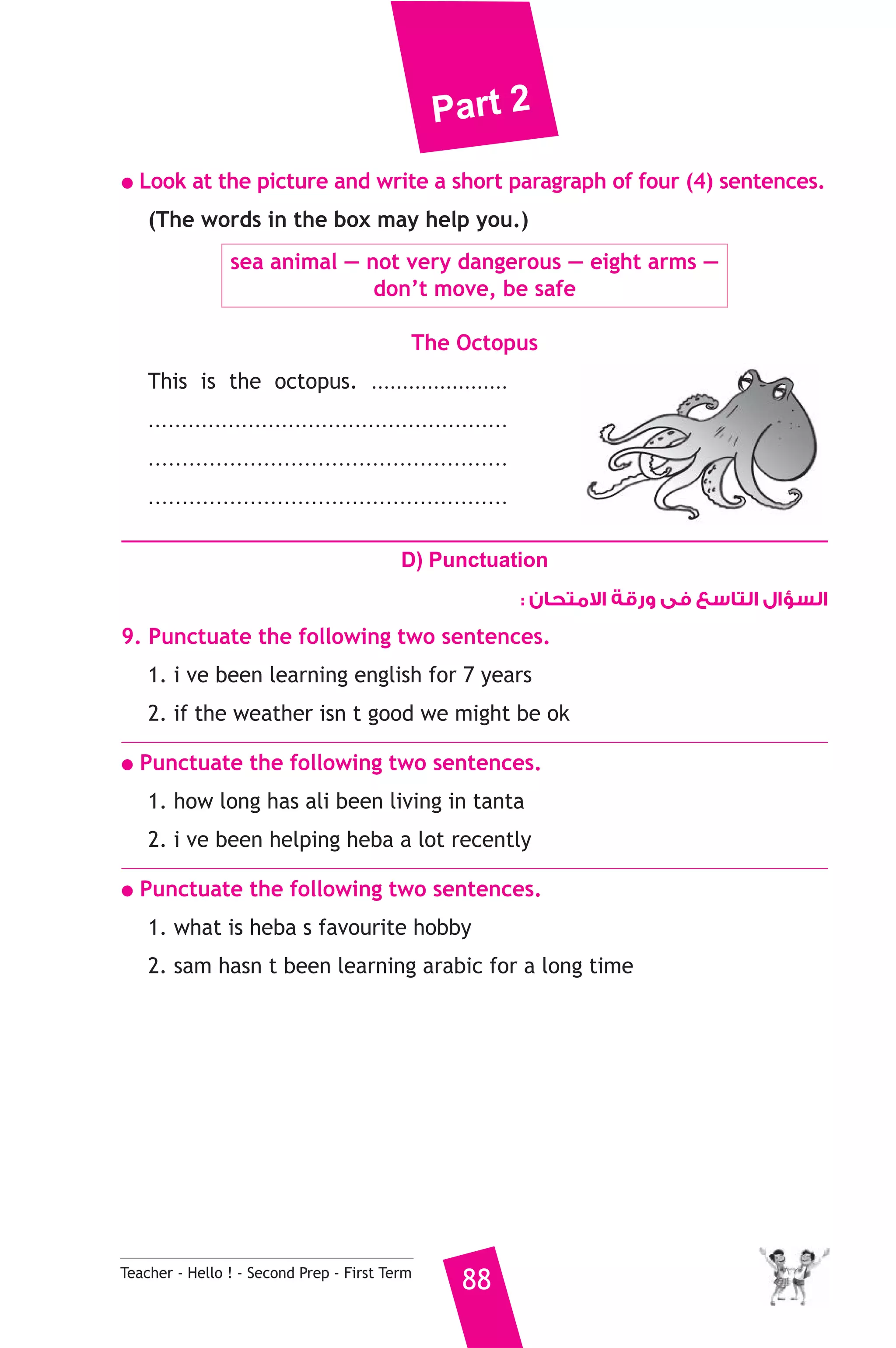 Part 2 
● Look at the picture and write a short paragraph of four (4) sentences. 
(The words in the box may help you.) 
sea animal — not very dangerous — eight arms — 
don’t move, be safe 
The Octopus 
This is the octopus. ...................... 
...................................................... 
..................................................... 
..................................................... 
D) Punctuation 
Teacher - Hello ! - Second Prep - First Term 88 
السؤال التاسع فى ورقة الامتحان : 
9. Punctuate the following two sentences. 
1. i ve been learning english for 7 years 
2. if the weather isn t good we might be ok 
● Punctuate the following two sentences. 
1. how long has ali been living in tanta 
2. i ve been helping heba a lot recently 
● Punctuate the following two sentences. 
1. what is heba s favourite hobby 
2. sam hasn t been learning arabic for a long time 
 