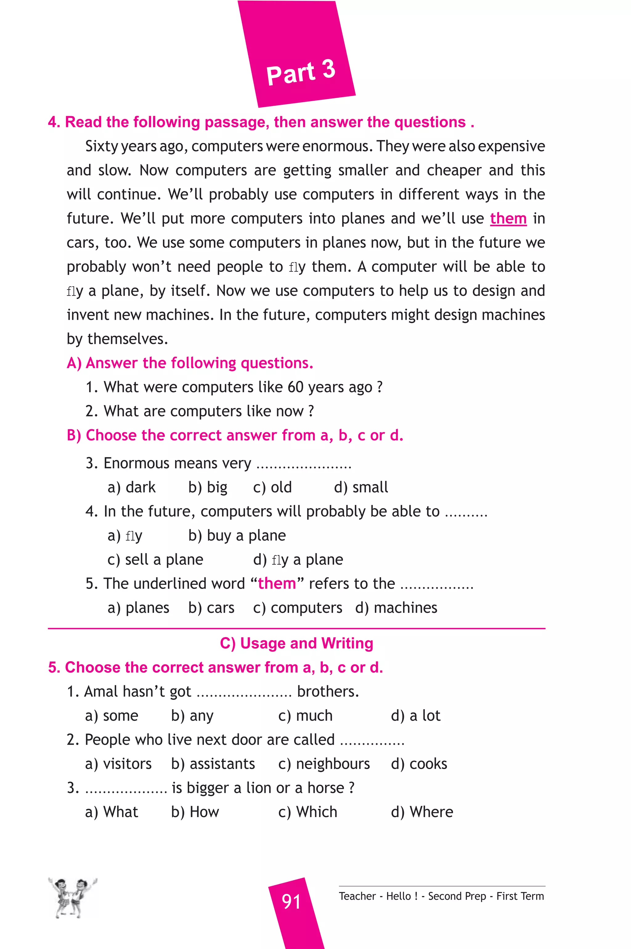 Part 3 
4. Read the following passage, then answer the questions . 
Sixty years ago, computers were enormous. They were also expensive 
and slow. Now computers are getting smaller and cheaper and this 
will continue. We’ll probably use computers in different ways in the 
future. We’ll put more computers into planes and we’ll use them in 
cars, too. We use some computers in planes now, but in the future we 
probably won’t need people to fly them. A computer will be able to 
fly a plane, by itself. Now we use computers to help us to design and 
invent new machines. In the future, computers might design machines 
by themselves. 
A) Answer the following questions. 
1. What were computers like 60 years ago ? 
2. What are computers like now ? 
B) Choose the correct answer from a, b, c or d. 
3. Enormous means very ...................... 
a) dark b) big c) old d) small 
4. In the future, computers will probably be able to .......... 
a) fly b) buy a plane 
c) sell a plane d) fly a plane 
5. The underlined word “them” refers to the ................. 
a) planes b) cars c) computers d) machines 
C) Usage and Writing 
5. Choose the correct answer from a, b, c or d. 
1. Amal hasn’t got ...................... brothers. 
a) some b) any c) much d) a lot 
2. People who live next door are called ............... 
a) visitors b) assistants c) neighbours d) cooks 
3. ................... is bigger a lion or a horse ? 
a) What b) How c) Which d) Where 
91 Teacher - Hello ! - Second Prep - First Term 
 