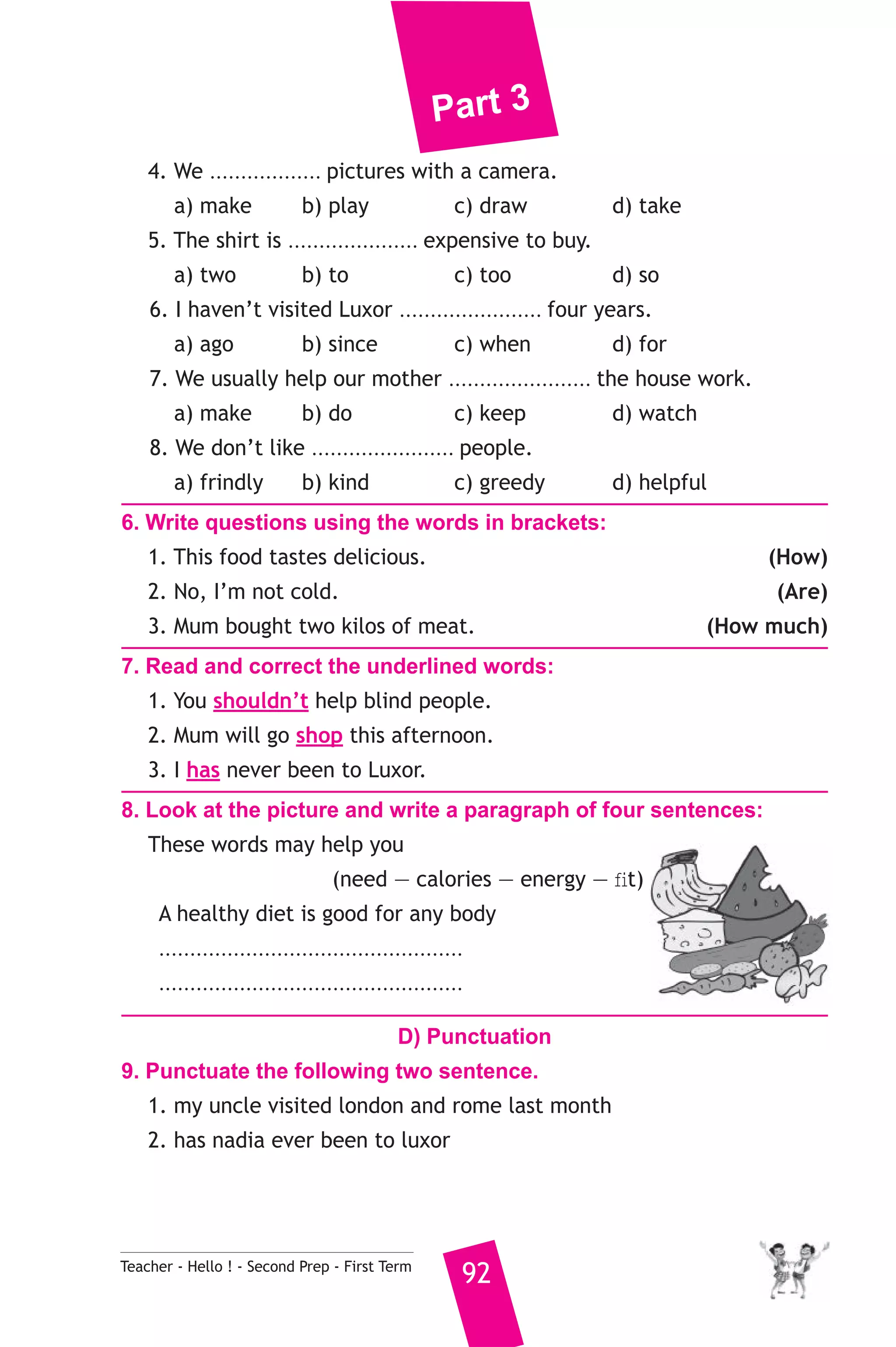 Part 3 
4. We .................. pictures with a camera. 
a) make b) play c) draw d) take 
5. The shirt is ..................... expensive to buy. 
a) two b) to c) too d) so 
6. I haven’t visited Luxor ....................... four years. 
a) ago b) since c) when d) for 
7. We usually help our mother ....................... the house work. 
a) make b) do c) keep d) watch 
8. We don’t like ....................... people. 
a) frindly b) kind c) greedy d) helpful 
6. Write questions using the words in brackets: 
1. This food tastes delicious. (How) 
2. No, I’m not cold. (Are) 
3. Mum bought two kilos of meat. (How much) 
7. Read and correct the underlined words: 
1. You shouldn’t help blind people. 
2. Mum will go shop this afternoon. 
3. I has never been to Luxor. 
8. Look at the picture and write a paragraph of four sentences: 
These words may help you 
(need — calories — energy — fit) 
A healthy diet is good for any body 
................................................. 
................................................. 
D) Punctuation 
9. Punctuate the following two sentence. 
1. my uncle visited london and rome last month 
2. has nadia ever been to luxor 
Teacher - Hello ! - Second Prep - First Term 92 
 