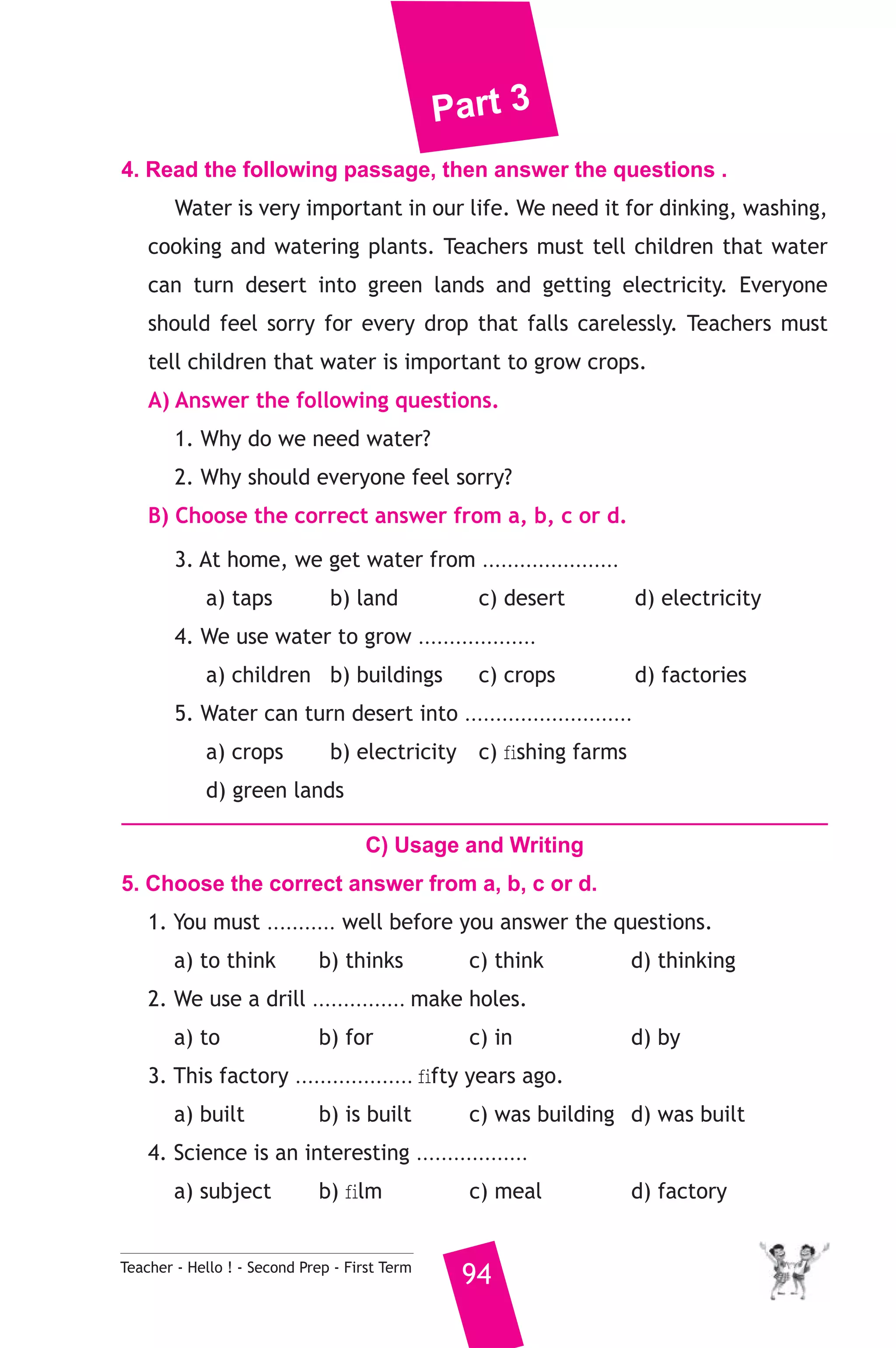 Part 3 
4. Read the following passage, then answer the questions . 
Water is very important in our life. We need it for dinking, washing, 
cooking and watering plants. Teachers must tell children that water 
can turn desert into green lands and getting electricity. Everyone 
should feel sorry for every drop that falls carelessly. Teachers must 
tell children that water is important to grow crops. 
A) Answer the following questions. 
1. Why do we need water? 
2. Why should everyone feel sorry? 
B) Choose the correct answer from a, b, c or d. 
3. At home, we get water from ...................... 
a) taps b) land c) desert d) electricity 
4. We use water to grow ................... 
a) children b) buildings c) crops d) factories 
5. Water can turn desert into ........................... 
a) crops b) electricity c) fishing farms 
d) green lands 
C) Usage and Writing 
5. Choose the correct answer from a, b, c or d. 
1. You must ........... well before you answer the questions. 
a) to think b) thinks c) think d) thinking 
2. We use a drill ............... make holes. 
a) to b) for c) in d) by 
3. This factory ................... fifty years ago. 
a) built b) is built c) was building d) was built 
4. Science is an interesting .................. 
a) subject b) film c) meal d) factory 
Teacher - Hello ! - Second Prep - First Term 94 
 