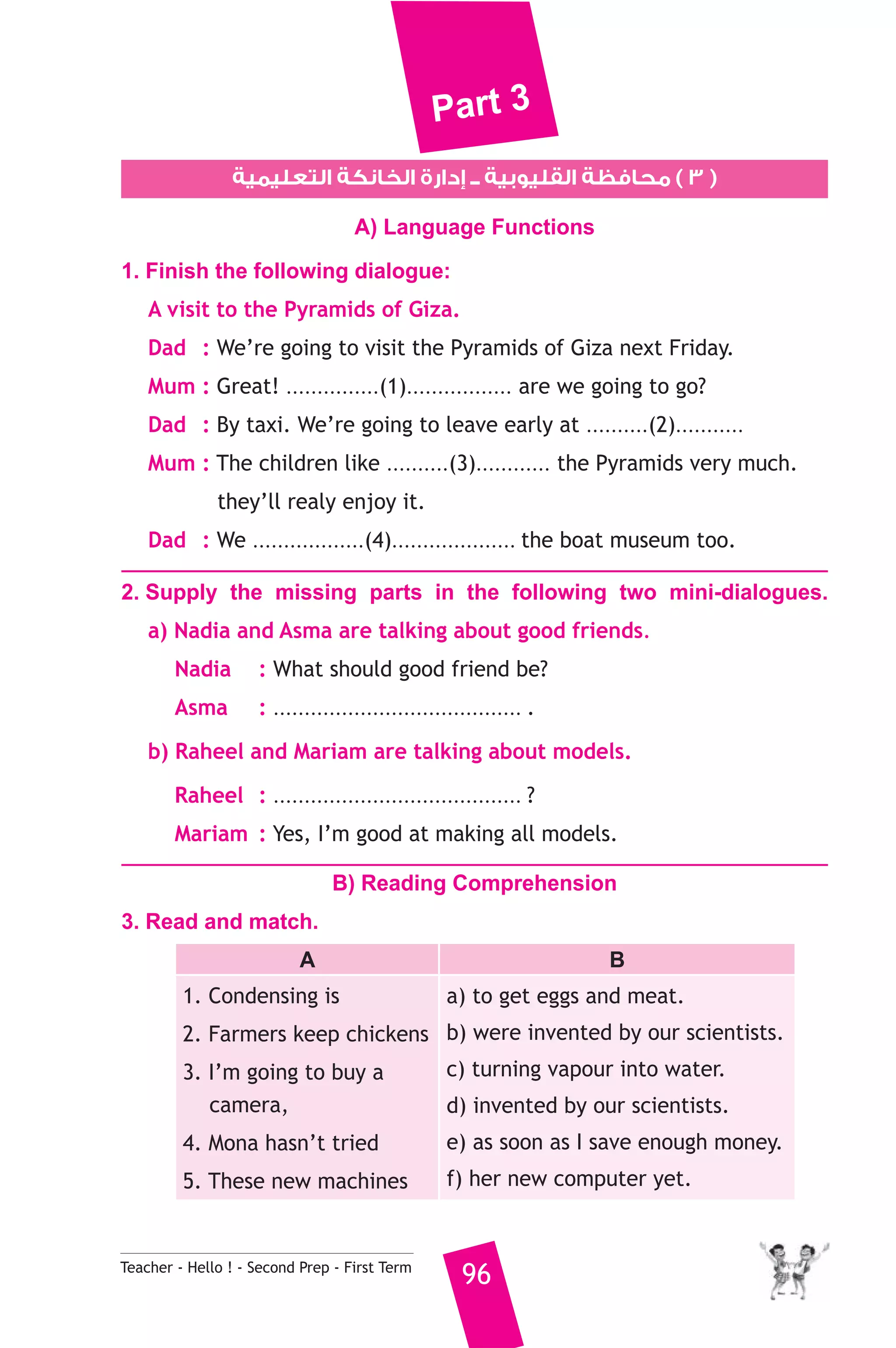 Part 3 
٣ ) محافظة القليوبية ــ إدارة الخانكة التعليمية ) 
A) Language Functions 
1. Finish the following dialogue: 
A visit to the Pyramids of Giza. 
Dad : We’re going to visit the Pyramids of Giza next Friday. 
Mum : Great! ...............(1)................. are we going to go? 
Dad : By taxi. We’re going to leave early at ..........(2)........... 
Mum : The children like ..........(3)............ the Pyramids very much. 
they’ll realy enjoy it. 
Dad : We ..................(4).................... the boat museum too. 
2. Supply the missing parts in the following two mini-dialogues. 
a) Nadia and Asma are talking about good friends. 
Nadia : What should good friend be? 
Asma : ........................................ . 
b) Raheel and Mariam are talking about models. 
Raheel : ........................................ ? 
Mariam : Yes, I’m good at making all models. 
B) Reading Comprehension 
3. Read and match. 
A B 
1. Condensing is 
2. Farmers keep chickens 
3. I’m going to buy a 
camera, 
4. Mona hasn’t tried 
5. These new machines 
a) to get eggs and meat. 
b) were invented by our scientists. 
c) turning vapour into water. 
d) invented by our scientists. 
e) as soon as I save enough money. 
f) her new computer yet. 
Teacher - Hello ! - Second Prep - First Term 96 
 