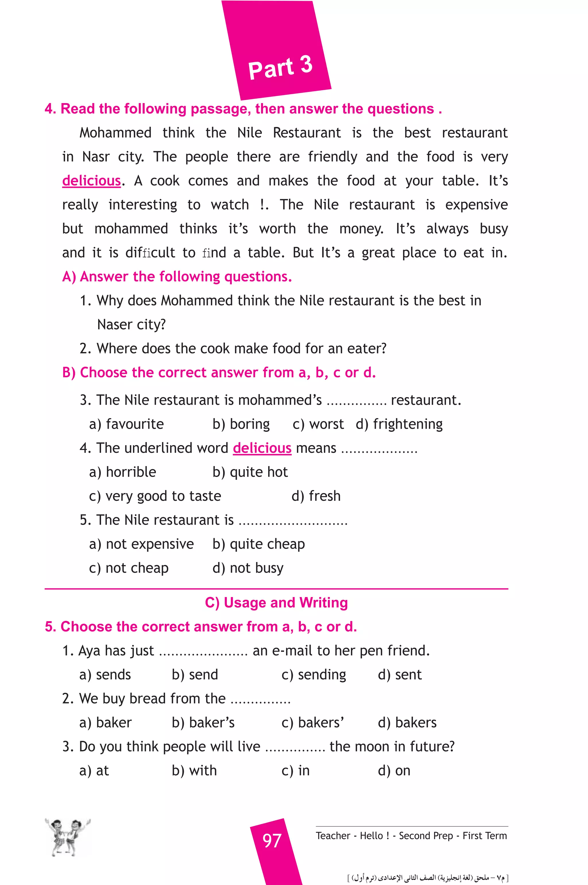 Part 3 
4. Read the following passage, then answer the questions . 
Mohammed think the Nile Restaurant is the best restaurant 
in Nasr city. The people there are friendly and the food is very 
delicious. A cook comes and makes the food at your table. It’s 
really interesting to watch !. The Nile restaurant is expensive 
but mohammed thinks it’s worth the money. It’s always busy 
and it is difficult to find a table. But It’s a great place to eat in. 
A) Answer the following questions. 
1. Why does Mohammed think the Nile restaurant is the best in 
97 Teacher - Hello ! - Second Prep - First Term 
Naser city? 
2. Where does the cook make food for an eater? 
B) Choose the correct answer from a, b, c or d. 
3. The Nile restaurant is mohammed’s ............... restaurant. 
a) favourite b) boring c) worst d) frightening 
4. The underlined word delicious means ................... 
a) horrible b) quite hot 
c) very good to taste d) fresh 
5. The Nile restaurant is ........................... 
a) not expensive b) quite cheap 
c) not cheap d) not busy 
C) Usage and Writing 
5. Choose the correct answer from a, b, c or d. 
1. Aya has just ...................... an e-mail to her pen friend. 
a) sends b) send c) sending d) sent 
2. We buy bread from the ............... 
a) baker b) baker’s c) bakers’ d) bakers 
3. Do you think people will live ............... the moon in future? 
a) at b) with c) in d) on 
] (∫hCG ΩôJ) iOGóYE’G ≈fÉãdG ∞°üdG (ájõ«ΠéfEG á¨d) ≥ëΠe - 7Ω [ 
 