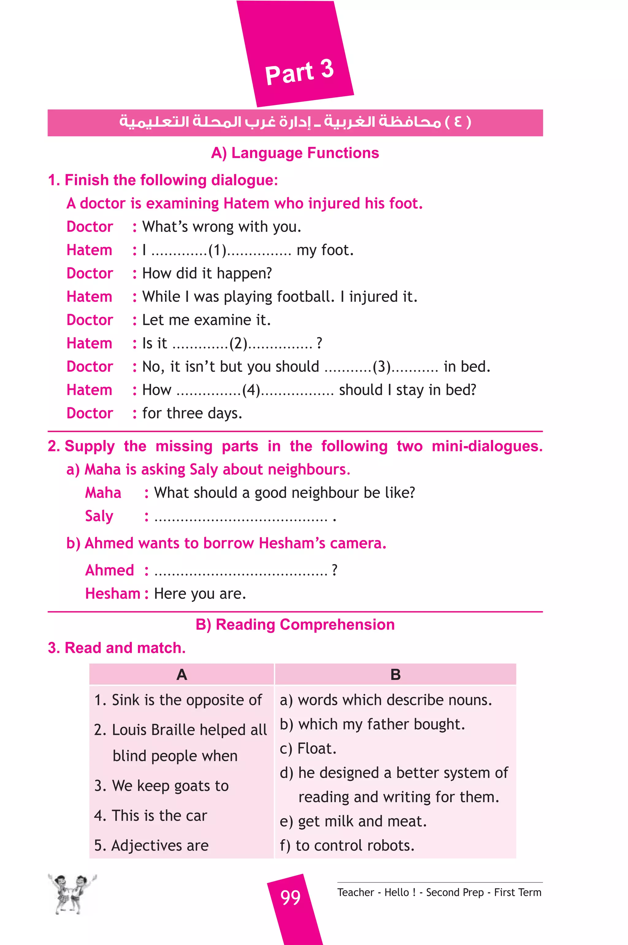 Part 3 
1. Finish the following dialogue: 
A doctor is examining Hatem who injured his foot. 
Doctor : What’s wrong with you. 
Hatem : I .............(1)............... my foot. 
Doctor : How did it happen? 
Hatem : While I was playing football. I injured it. 
Doctor : Let me examine it. 
Hatem : Is it .............(2)............... ? 
Doctor : No, it isn’t but you should ...........(3)........... in bed. 
Hatem : How ...............(4)................. should I stay in bed? 
Doctor : for three days. 
2. Supply the missing parts in the following two mini-dialogues. 
a) Maha is asking Saly about neighbours. 
5 
320 
٤ ) محافظة الغربية ــ إدارة غرب المحلة التعليمية ) 
A) Language Functions 
Maha : What should a good neighbour be like? 
Saly : ........................................ . 
b) Ahmed wants to borrow Hesham’s camera. 
Ahmed : ........................................ ? 
Hesham : Here you are. 
B) Reading Comprehension 
99 Teacher - Hello ! - Second Prep - First Term 
3. Read and match. 
A B 
1. Sink is the opposite of 
2. Louis Braille helped all 
blind people when 
3. We keep goats to 
4. This is the car 
5. Adjectives are 
a) words which describe nouns. 
b) which my father bought. 
c) Float. 
d) he designed a better system of 
reading and writing for them. 
e) get milk and meat. 
f) to control robots. 
 