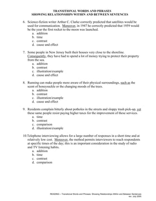 READING – Transitional Words and Phrases: Showing Relationships Within and Between Sentences
rev. July 2005
TRANSITIONAL WORDS AND PHRASES
SHOWING RELATIONSHIPS WITHIN AND BETWEEN SENTENCES
6. Science-fiction writer Arthur C. Clarke correctly predicted that satellites would be
used for communication. Moreover, in 1947 he correctly predicted that 1959 would
be the year the first rocket to the moon was launched.
a. addition
b. time
c. contrast
d. cause and effect
7. Some people in New Jersey built their houses very close to the shoreline.
Consequently, they have had to spend a lot of money trying to protect their property
from the sea.
a. addition
b. contrast
c. illustration/example
d. cause and effect
8. Running can make people more aware of their physical surroundings, such as the
scent of honeysuckle or the changing moods of the trees.
a. addition
b. contrast
c. illustration/example
d. cause and effect
9. Residents complain bitterly about potholes in the streets and sloppy trash pick-up, yet
these same people resist paying higher taxes for the improvement of these services.
a. time
b. contrast
c. comparison
d. illustration/example
10.Telephone interviewing allows for a large number of responses in a short time and at
relatively low cost. Moreover, the method permits interviewers to reach respondents
at specific times of the day; this is an important consideration in the study of radio
and TV listening habits.
a. addition
b. time
c. contrast
d. comparison
 