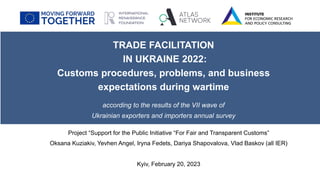 TRADE FACILITATION
IN UKRAINE 2022:
Customs procedures, problems, and business
expectations during wartime
according to the results of the VII wave of
Ukrainian exporters and importers annual survey
Kyiv, February 20, 2023
Project “Support for the Public Initiative “For Fair and Transparent Customs”
Oksana Kuziakiv, Yevhen Angel, Iryna Fedets, Dariya Shapovalova, Vlad Baskov (all IER)
 