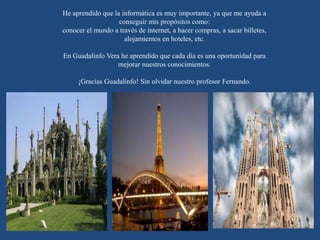 He aprendido que la informática es muy importante, ya que me ayuda a
conseguir mis propósitos como:
conocer el mundo a través de internet, a hacer compras, a sacar billetes,
alojamientos en hoteles, etc.
En Guadalinfo Vera he aprendido que cada día es una oportunidad para
mejorar nuestros conocimientos.
¡Gracias Guadalinfo! Sin olvidar nuestro profesor Fernando.
 