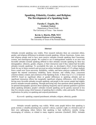 INTERNATIONAL JOURNAL OF SCHOLARLY ACADEMIC INTELLECTUAL DIVERSITY
VOLUME 19, NUMBER 1, 2017
1
Spanking, Ethnicity, Gender, and Religion:
The Development of a Spanking Scale
Furaha C. Engulu, BA
Graduate Student
Department of Social Work
The University of Texas – San Antonio
Kevin A. Harris, PhD, NCC
Assistant Professor of Psychology
The University of Texas of the Permian Basin
Abstract
Attitudes towards spanking vary widely. Prior research indicates there are consistent ethnic,
gender, and religious differences in attitudes towards spanking. African Americans, Asians, men,
and religious people tend to have more positive attitudes towards spanking than Caucasians,
women, and nonreligious people. We wanted to see if undergraduate students in an area with
favorable attitudes towards spanking differed in their attitudes towards spanking by three key
demographics: ethnicity, gender, religion, or their interaction (and if they indeed had favorable
attitudes towards spanking). To accomplish this task, we developed a brief, 6-item Spanking
Scale for use in future research and surveyed an online incidental sample of 115 college students
from a small west Texas university. Reliability, validity, and factor analyses conducted in SPSS
support the internal consistency reliability, factor structure, and validity (face, concurrent
criterion-related, content, and construct) of the Spanking Scale. A three-way (3 x 2 x 2) factorial
ANOVA found no significant ethnic or gender differences in spanking attitudes and no
significant interaction effects but marginally significant religious differences, with Christians
having more favorable attitudes towards spanking, and people in the current sample had slightly
positive attitudes towards spanking. Through answering only four questions about spanking (plus
an optional demographic question about spanking frequently and an optional qualitative question
about spanking attitudes), people’s attitudes towards spanking can be quickly assessed in less
than five minutes using a brief measure of spanking that is reliable, valid, and useful. We discuss
implications for policy on spanking and corporal punishment.
Keywords: spanking; corporal punishment; attitudes; religion; ethnicity; gender
Attitudes towards spanking vary widely. While some people believe that spanking is
good, normal, a valuable parenting tool, a parent’s choice, a parent’s right, or a formative part of
their own upbringing, others believe that spanking is bad, ineffective, morally wrong,
encouraging of violence, or related to many negative outcomes (Gershoff, 2002). Attitudes
 