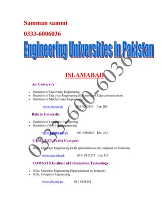 Samman sammi
0333-6006036
ISLAMABAD
Air University
 Bachelor of Electronics Engineering
 Bachelor of Electrical Engineering (Electronic or Telecommunication)
 Bachelor of Mechatronics Engineering
www.au.edu.pk 051-9262557 Ext: 209
Bahria University
 Bachelor of Computer Engineering
 Bachelor of Software Engineering
www.bahria.edu.pk 051-9260002 Ext: 203
CASE (UET Taxila Campus)
 B.Sc. Electrical Engineering (with specializations in Computer or Telecom)
www.case.edu.pk 051- 8432273 Ext: 326
COMSATS Institute of Information Technology
 B.Sc. Electrical Engineering (Specialization in Telecom)
 B.Sc. Computer Engineering
www.ciit.edu.pk 051-9258481
 