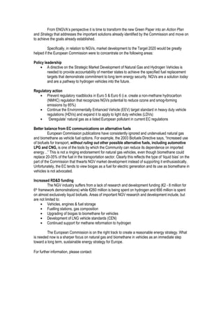 From ENGVA’s perspective it is time to transform the new Green Paper into an Action Plan
and Strategy that addresses the important solutions already identified by the Commission and move on
to achieve the goals already established.
Specifically, in relation to NGVs, market development to the Target 2020 would be greatly
helped if the European Commission were to concentrate on the following areas:
Policy leadership
• A directive on the Strategic Market Development of Natural Gas and Hydrogen Vehicles is
needed to provide accountability of member states to achieve the specified fuel replacement
targets that demonstrate commitment to long term energy security. NGVs are a solution today
and are a pathway to hydrogen vehicles into the future.
Regulatory action
• Prevent regulatory roadblocks in Euro 5 & Euro 6 (i.e. create a non-methane hydrocarbon
(NMHC) regulation that recognizes NGVs potential to reduce ozone and smog-forming
emissions by 85%)
• Continue the Environmentally Enhanced Vehicle (EEV) target standard in heavy duty vehicle
regulations (HDVs) and expand it to apply to light duty vehicles (LDVs)
• ‘Deregulate’ natural gas as a listed European pollutant in current EC regulations
Better balance from EC communications on alternative fuels
European Commission publications have consistently ignored and undervalued natural gas
and biomethane as vehicle fuel options. For example, the 2003 Biofuels Directive says, “Increased use
of biofuels for transport, without ruling out other possible alternative fuels, including automotive
LPG and CNG, is one of the tools by which the Community can reduce its dependence on imported
energy…” This is not a ringing endorsement for natural gas vehicles, even though biomethane could
replace 20-35% of the fuel in the transportation sector. Clearly this reflects the type of ‘liquid bias’ on the
part of the Commission that thwarts NGV market development instead of supporting it enthusiastically.
Unfortunately, the EC tends to view biogas as a fuel for electric generation and its use as biomethane in
vehicles is not advocated.
Increased RD&D funding
The NGV industry suffers from a lack of research and development funding (€2 - 8 million for
6th framework demonstrations) while €260 million is being spent on hydrogen and €66 million is spent
on almost exclusively liquid biofuels. Areas of important NGV research and development include, but
are not limited to:
• Vehicles, engines & fuel storage
• Fuelling stations, gas composition
• Upgrading of biogas to biomethane for vehicles
• Development of LNG vehicle standards (CEN)
• Continued support for methane reformation to hydrogen
The European Commission is on the right track to create a reasonable energy strategy. What
is needed now is a sharper focus on natural gas and biomethane in vehicles as an immediate step
toward a long term, sustainable energy strategy for Europe.
For further information, please contact:
 