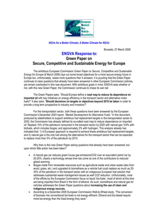 NGVs for a Better Climate; A Better Climate for NGVs
Brussels, 27 March 2006
ENGVA Response to:
Green Paper on
Secure, Competitive and Sustainable Energy for Europe
The ambitious European Commission Green Paper on Secure, Competitive and Sustainable
Energy for Europe (8 March 2006) lays out some broad objectives for a more secure energy future in
Europe but, unfortunately, raises more questions than it answers. It is puzzling that the Green Paper
continues to raise questions that already have been answered in other European Commission policies,
yet remain overlooked in this new document. With ambitious goals in mind, ENGVA asks whether or
not, with this new Green Paper, the Commission continues to chase its own tail.
The Green Papers asks: “Should Europe define a road map to reduce its dependence on
imported oil with key initiatives on energy efficiency in the transport sector and alternative motor
fuels?” It also asks: “Should decisions on targets or objectives beyond 2010 be taken in order to
provide a long term prospective to industry and investors?”
For the transportation sector, both these questions have been answered by the European
Commission’s December 2003 report, “Market Development for Alternative Fuels.” In this document,
produced by stakeholders to support ambitious fuel replacement targets in the transportation sector to
2020, the Commission has already defined its so-called road map to reduce dependence on imported
oil: Replace 10% of the petroleum consumed in the transport sector by 2020 with natural gas; 5-8% with
biofuels, which includes biogas; and approximately 2% with hydrogen. This analysis already has
indicated that: 1) A European approach is required to achieve these ambitious fuel replacement targets;
and 2) natural gas is the only fuel among the alternatives for the transport sector that can be expected
to replace more than 5% of the petroleum by 2010.
Why then is this new Green Paper asking questions that already have been answered, but
upon which little action has been taken?
• A natural gas car reduces green house gas emissions/CO2 over an equivalent petrol car by
20-25%; clearly a technology whose time has come as one of the contributors to reduced
global warming.
• Biogas made from renewable resources such as agricultural waste and urban waste (also from
wood, grass, etc.) and upgraded to biomethane as a vehicle fuel could replace as much as 20-
35% of the petroleum in the transport sector with an indigenous European fuel solution that
addresses substantial waste management issues as well CO2 reduction. Unfortunately, most
of the efforts by the European Commission focus on liquid ‘bio-fuels’, most of which at this time
are being imported from Brazil in the form of ethanol. As such, biomethane and natural gas for
vehicles addresses the Green Paper questions about increasing the use of clean and
indigenous energy sources.
• According to a December 2005 European Commission Well-to-Wheel study, “The conversion
of biomass into conventional bio-fuels is not energy-efficient. Ethanol and bio-diesel require
more bio-energy than the fossil energy they save.”
 