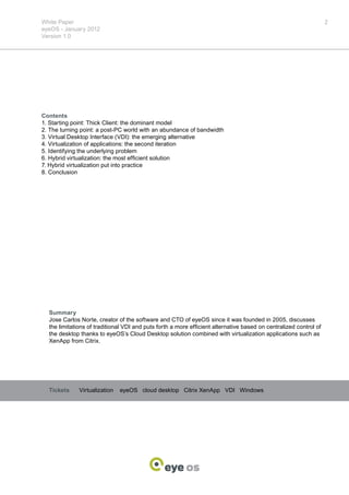White Paper                                                                                                        2
eyeOS - January 2012
Version 1.0




Contents
1. Starting point: Thick Client: the dominant model
2. The turning point: a post-PC world with an abundance of bandwidth
3. Virtual Desktop Interface (VDI): the emerging alternative
4. Virtualization of applications: the second iteration
5. Identifying the underlying problem
6. Hybrid virtualization: the most efficient solution
7. Hybrid virtualization put into practice
8. Conclusion




  Summary
  Jose Carlos Norte, creator of the software and CTO of eyeOS since it was founded in 2005, discusses
  the limitations of traditional VDI and puts forth a more efficient alternative based on centralized control of
  the desktop thanks to eyeOS’s Cloud Desktop solution combined with virtualization applications such as
  XenApp from Citrix.




  Tickets     Virtualization   eyeOS cloud desktop Citrix XenApp VDI Windows
 