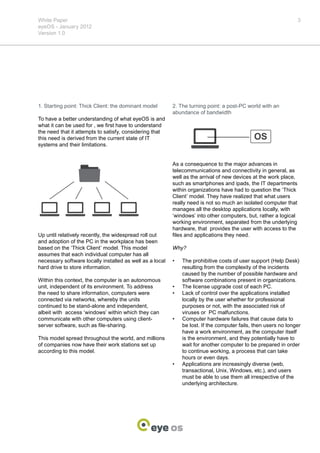 White Paper                                                                                                       3
eyeOS - January 2012
Version 1.0




1. Starting point: Thick Client: the dominant model       2. The turning point: a post-PC world with an
                                                          abundance of bandwidth
To have a better understanding of what eyeOS is and
what it can be used for , we first have to understand
the need that it attempts to satisfy, considering that
this need is derived from the current state of IT                                             OS
systems and their limitations.


                                                          As a consequence to the major advances in
                                                          telecommunications and connectivity in general, as
                                                          well as the arrival of new devices at the work place,
                                                          such as smartphones and ipads, the IT departments
                                                          within organizations have had to question the ‘Thick
                                                          Client’ model. They have realized that what users
                                                          really need is not so much an isolated computer that
                                                          manages all the desktop applications locally, with
                                                          ‘windows’ into other computers, but, rather a logical
                                                          working environment, separated from the underlying
                                                          hardware, that provides the user with access to the
Up until relatively recently, the widespread roll out     files and applications they need.
and adoption of the PC in the workplace has been
based on the ‘Thick Client’ model. This model             Why?
assumes that each individual computer has all
necessary software locally installed as well as a local   •	   The prohibitive costs of user support (Help Desk)
hard drive to store information.                               resulting from the complexity of the incidents
                                                               caused by the number of possible hardware and
Within this context, the computer is an autonomous             software combinations present in organizations.
unit, independent of its environment. To address          •	   The license upgrade cost of each PC.
the need to share information, computers were             •	   Lack of control over the applications installed
connected via networks, whereby the units                      locally by the user whether for professional
continued to be stand-alone and independent,                   purposes or not, with the associated risk of
albeit with access ‘windows’ within which they can             viruses or PC malfunctions.
communicate with other computers using client-            •	   Computer hardware failures that cause data to
server software, such as file-sharing.                         be lost. If the computer fails, then users no longer
                                                               have a work environment, as the computer itself
This model spread throughout the world, and millions           is the environment, and they potentially have to
of companies now have their work stations set up               wait for another computer to be prepared in order
according to this model.                                       to continue working, a process that can take
                                                               hours or even days.
                                                          •	   Applications are increasingly diverse (web,
                                                               transactional, Unix, Windows, etc.), and users
                                                               must be able to use them all irrespective of the
                                                               underlying architecture.
 