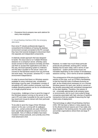 White Paper                                                                                                   4
eyeOS - January 2012
Version 1.0




•	   Excessive time to prepare new work stations for
     every new employee.


3. Virtual Desktop Interface (VDI): the emerging
alternative

Ever since IT industry professionals began to
comprehend the limitations of having the desktop
environment concept connected to the PC concept,
they have tried several strategies to disconnect them
into separate and independent components.

A relatively simple approach that was designed
to tackle this issue was to run multiple Windows
sessions on a company’s server, whereby users
would connect to these sessions remotely and then        However, no matter how much these particular
use them to access their applications and data. In       protocols are perfected, working with a remote
this way, the local operating system is irrelevant,      desktop has its down sides, both in terms of user
and the data is located on the server. Users can         experience – system performance issues are
connect to that Windows session from any terminal        inevitable depending on the number of simultaneous
and work away. The process achieves PC <-> work          sessions running – and in terms of server scalability.
environment independence.
                                                         The consequence of the structural limitations of a
In order to ensure that there is a Windows session       solution of this type, such as CITRIX’s XenDesktop,
available for every individual user, virtualization      is that the financial costs of software licensing as
technology must be used. Virtualization consists of      well as the infrastructure necessary to run a remote
simulating a PC within another computer, such that       Windows session for each user, tends to cancel out
multiple operating systems can be run simultaneously     the benefits associated with centralized management
on a single physical server.                             of the client desktop. Therefore, this solution is
                                                         not universally appropriate to all company types
A secondary challenge is how to send the image of        or environments, and is much more suited to large
the Windows session running on the server to the         companies associated with high volumes of repetitive
user’s PC and make it possible for the user to use the   transactions that are capable of assuming the high
key board and mouse to interact with their particular    initial costs of deployment.
Windows session.
                                                         This technology is called Virtual Desktop Interface
To be able to send the image of their Windows            (VDI). VDI has been a failure in many aspects due
session to the user, running with its wallpaper,         to the aforementioned reasons and it has really only
icons, etc., certain protocols are used, that have       been feasible in the banking sector, the public sector
been specifically designed to consume minimum            and similar organizations where there are large IT
bandwidth. Tens of millions of dollars have been         budgets.
invested in these protocols, and currently one of the
most advanced is ICA.
 