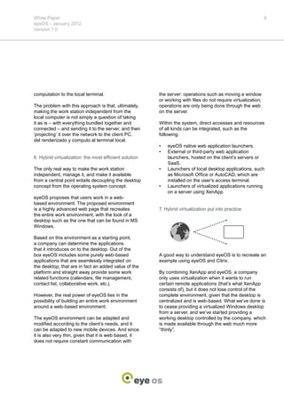 White Paper                                                                                                    6
eyeOS - January 2012
Version 1.0




computation to the local terminal.                      the server: operations such as moving a window
                                                        or working with files do not require virtualization;
The problem with this approach is that, ultimately,     operations are only being done through the web
making the work station independent from the            on the server.
local computer is not simply a question of taking
it as is – with everything bundled together and         Within the system, direct accesses and resources
connected – and sending it to the server, and then      of all kinds can be integrated, such as the
‘projecting’ it over the network to the client PC.      following:
del renderizado y computo al terminal local.
                                                        •	   eyeOS native web application launchers.
                                                        •	   External or third-party web application
6. Hybrid virtualization: the most efficient solution        launchers, hosted on the client’s servers or
                                                             SaaS.
The only real way to make the work station              •	   Launchers of local desktop applications, such
independent, manage it, and make it available                as Microsoft Office or AutoCAD, which are
from a central point entails decoupling the desktop          installed on the user’s access terminal.
concept from the operating system concept.              •	   Launchers of virtualized applications running
                                                             on a server using XenApp.
eyeOS proposes that users work in a web-
based environment. The proposed environment
is a highly advanced web page that recreates            7. Hybrid virtualization put into practice
the entire work environment, with the look of a
desktop such as the one that can be found in MS
Windows.

Based on this environment as a starting point,
a company can determine the applications
that it introduces on to the desktop. Out of the
box eyeOS includes some purely web-based                A good way to understand eyeOS is to recreate an
applications that are seamlessly integrated on          example using eyeOS and Citrix.
the desktop, that are in fact an added value of the
platform and straight away provide some work            By combining XenApp and eyeOS, a company
related functions (calendars, file management,          only uses virtualization when it wants to run
contact list, collaborative work, etc.).                certain remote applications (that’s what XenApp
                                                        consists of), but it does not lose control of the
However, the real power of eyeOS lies in the            complete environment, given that the desktop is
possibility of building an entire work environment      centralized and is web-based. What we’ve done is
around a web-based environment.                         to cease providing a virtualized Windows desktop
                                                        from a server, and we’ve started providing a
The eyeOS environment can be adapted and                working desktop controlled by the company, which
modified according to the client’s needs, and it        is made available through the web much more
can be adapted to new mobile devices. And since         “thinly”.
it is also very thin, given that it is web based, it
does not require constant communication with
 