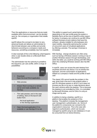 White Paper                                                                                                         7
eyeOS - January 2012
Version 1.0




Then the applications or resources that are made         This ability to support such varied behaviors
available within that environment can be decided         depending on the user profile gives the system a
upon by the company or organization that installs        flexibility that is at the core of eyeOS’s entire reason
eyeOS.                                                   for being. A company can continue to use MS Office
                                                         software licenses at work stations that have this
eyeOS allows this concept to be taken to very            software already installed for all employees who
advanced levels and allows an administrator to           need mobility, meanwhile optimizing the number
discriminate between user profiles and provide           of concurrent users of virtualized applications
behaviors according to a company’s needs and             by offering a preview. The savings in licenses is
resources, something completely new from eyeOS.          immediate.

A clear example of this is the following: what happens   With XenApp, strange situations can often arise,
when a user double clicks on a Microsoft Word            such as having a Windows session running on top of
document?                                                another Windows session through XenDesktop, and
                                                         within the latter, you could be working with MS Office,
The administrator has the authority to predefine         when the underlying Windows session also has MS
the sequence, per user profile, within a range of        Office.
possibilities:
                                                         In eyeOS, users can access the web desktop from
                                                         anywhere and from any device. It is an entirely thin
                                                         approach, and the consumption of applications
                                                         adapts to a company’s needs and the profile of each
   •	   Download.                                        user.
        Open the local Word application.
                                                         The classic VDI cannot handle the problem in this
   •	   Web preview.                                     way, given that in the end it only projects either a
                                                         part of a Windows session or all of it, but it does not
   •	   AOpen Word running on a remote                   process any file on its own or make decisions about
        server and made available via                    the user’s actions within the desktop. This is because
        XenApp.                                          the desktop is not controlled by Citrix, it is controlled
                                                         by Microsoft Windows, and for Citrix it is only an
   •	   Thin web preview, and in the case                image sent by wire.
        of editing, click on the launch edit
        button from:                                     In addition to being a desktop, eyeOS is a
                                                         platform that enables the existence of the
   	        the local application                        desktop. This platform includes file management,
   	        or the XenApp application.                   user management, authentication, etc. Some of
                                                         the platform’s components can connect to the
   •	   Open the local application if it is              organization’s resources. This is the case with
        available or use XenApp if it is not.            regards to authentication, which can be auto-
                                                         managed by eyeOS using its own database or it can
                                                         be consumed from an Active Directory.
 