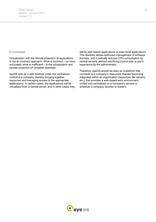White Paper                                                                                                     8
        eyeOS - January 2012
        Version 1.0




8. Conclusion                                                 will be web-based applications or even local applications.
                                                              This flexibility allows optimized management of software
Virtualization with the remote projection of applications     licenses, and it radically reduces CPU consumption by
is not an incorrect approach. What is incorrect – or more     central servers, without sacrificing control over a user’s
accurately, what is inefficient – is the virtualization and   experience by the administrator.
remote projection of complete desktops.
                                                              Therefore, eyeOS should be seen as a platform that
eyeOS acts as a web desktop under the centralized             connects to a company’s resources, thereby becoming
control of a company, thereby bringing together               integrated within an organization (resources, file servers,
resources and managing access to the appropriate              etc.), that provides a web-based work environment,
applications. In certain cases, the applications will be      unified and centralized on a company’s servers or
virtualized from a central server, and in other cases they    wherever a company decides to install it.
 